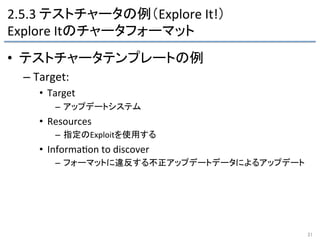 2.5.3	
  テストチャータの例（Explore	
  It!）	
  
Explore	
  Itのチャータフォーマット	
•  テストチャータテンプレートの例	
  
– Target:	
  
•  Target	
  
–  アップデートシステム	
  
•  Resources	
  
–  指定のExploitを使用する	
  
•  Informa9on	
  to	
  discover	
  
–  フォーマットに違反する不正アップデートデータによるアップデート	
  
31	
 
