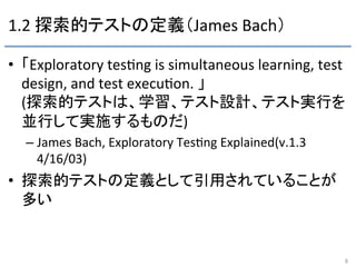 1.2	
  探索的テストの定義（James	
  Bach）	
•  「Exploratory	
  tes9ng	
  is	
  simultaneous	
  learning,	
  test	
  
design,	
  and	
  test	
  execu9on.	
  」	
  
(探索的テストは、学習、テスト設計、テスト実行を
並行して実施するものだ)	
  
– James	
  Bach,	
  Exploratory	
  Tes9ng	
  Explained(v.1.3	
  
4/16/03)	
  
•  探索的テストの定義として引用されていることが
多い	
8	
 