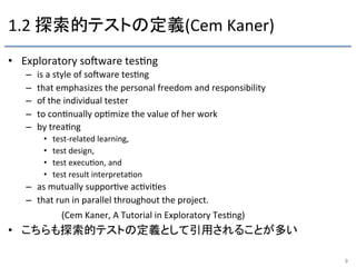 1.2	
  探索的テストの定義(Cem	
  Kaner)	
•  Exploratory	
  soRware	
  tes9ng	
  
–  is	
  a	
  style	
  of	
  soRware	
  tes9ng	
  
–  that	
  emphasizes	
  the	
  personal	
  freedom	
  and	
  responsibility	
  
–  of	
  the	
  individual	
  tester	
  
–  to	
  con9nually	
  op9mize	
  the	
  value	
  of	
  her	
  work	
  
–  by	
  trea9ng	
  	
  
•  test-­‐related	
  learning,	
  	
  
•  test	
  design,	
  	
  
•  test	
  execu9on,	
  and	
  
•  test	
  result	
  interpreta9on	
  
–  as	
  mutually	
  suppor9ve	
  ac9vi9es	
  
–  that	
  run	
  in	
  parallel	
  throughout	
  the	
  project.	
  
	
   	
  (Cem	
  Kaner,	
  A	
  Tutorial	
  in	
  Exploratory	
  Tes9ng)	
  
•  こちらも探索的テストの定義として引用されることが多い	
9	
 