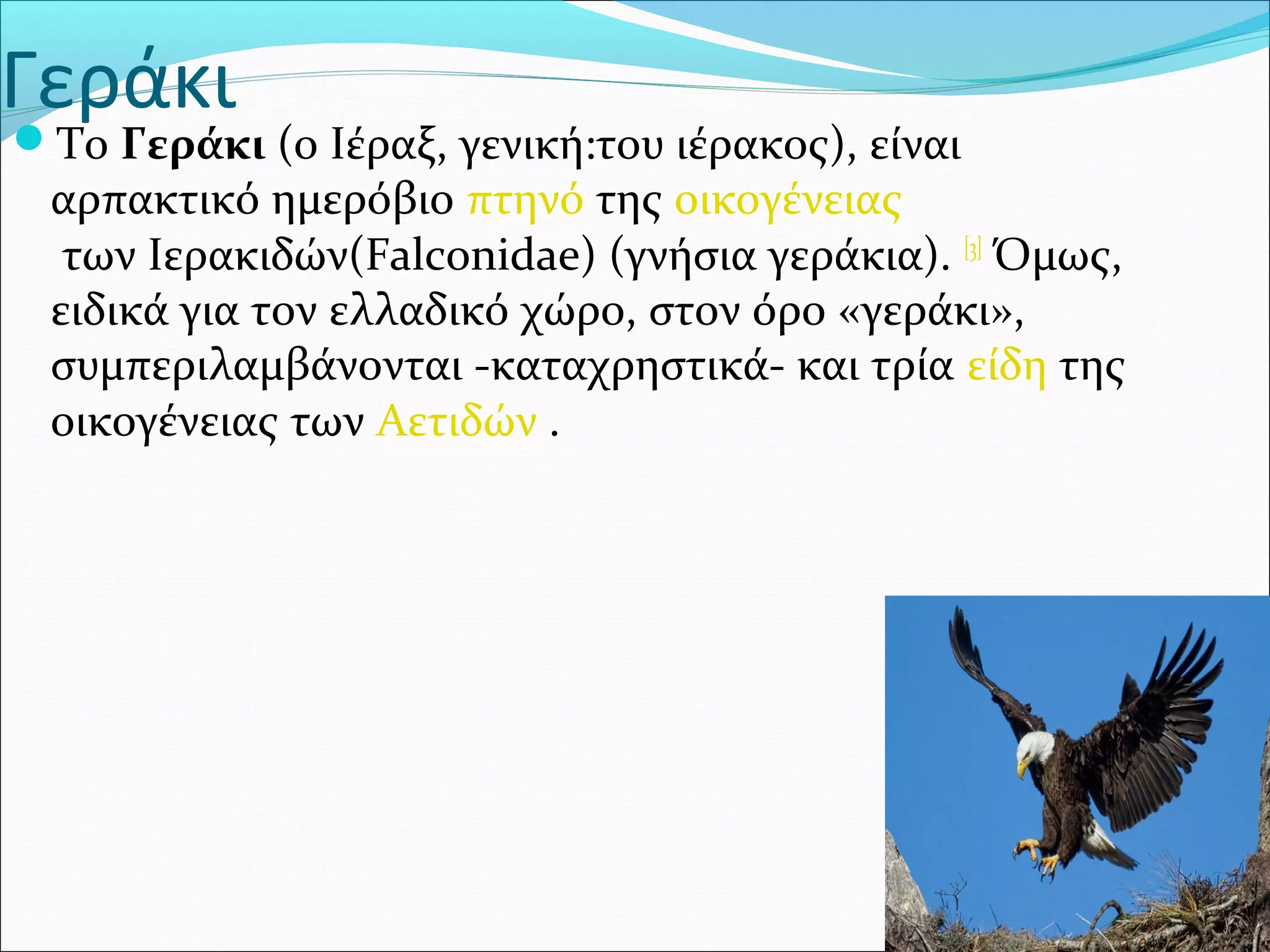 Γεράκι
Το Γεράκι (ο Ιέραξ, γενική:του ιέρακος), είναι 
αρπακτικό ημερόβιο πτηνό της οικογένειας
 των Ιερακιδών(Falconidae) (γνήσια γεράκια). [3]
 Όμως, 
ειδικά για τον ελλαδικό χώρο, στον όρο «γεράκι», 
συμπεριλαμβάνονται -καταχρηστικά- και τρία είδη της 
οικογένειας των Αετιδών .
 