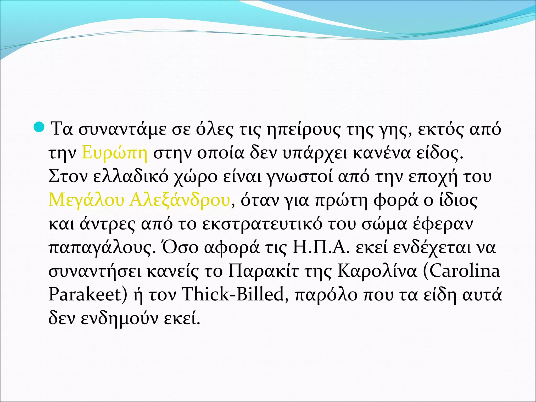 Τα συναντάμε σε όλες τις ηπείρους της γης, εκτός από 
την Ευρώπη στην οποία δεν υπάρχει κανένα είδος. 
Στον ελλαδικό χώρο είναι γνωστοί από την εποχή του 
Μεγάλου Αλεξάνδρου, όταν για πρώτη φορά ο ίδιος 
και άντρες από το εκστρατευτικό του σώμα έφεραν 
παπαγάλους. Όσο αφορά τις Η.Π.Α. εκεί ενδέχεται να 
συναντήσει κανείς το Παρακίτ της Καρολίνα (Carolina 
Parakeet) ή τον Thick-Billed, παρόλο που τα είδη αυτά 
δεν ενδημούν εκεί.
 