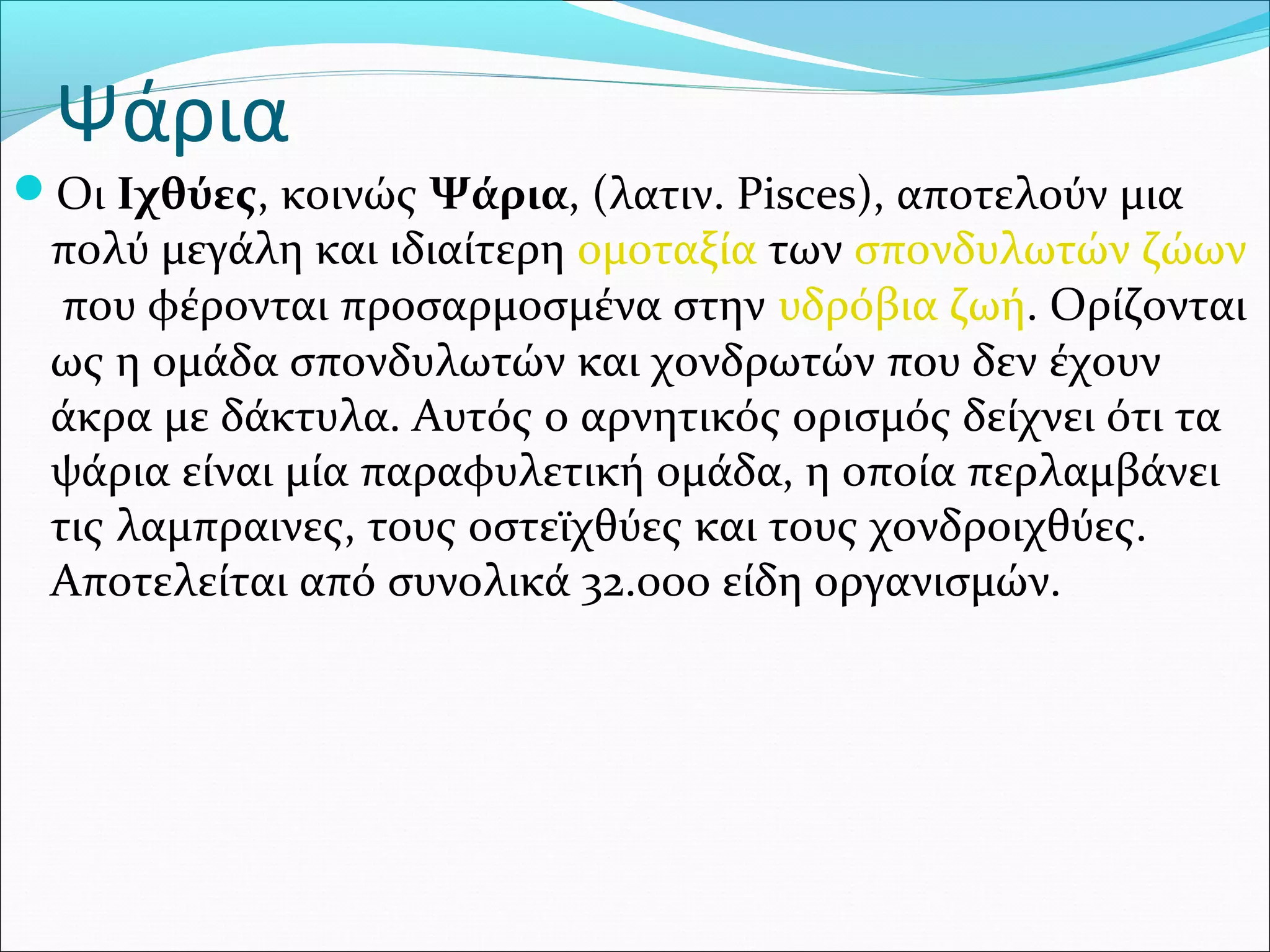 Ψάρια
Οι Ιχθύες, κοινώς Ψάρια, (λατιν. Pisces), αποτελούν μια 
πολύ μεγάλη και ιδιαίτερη ομοταξία των σπονδυλωτών ζώων
 που φέρονται προσαρμοσμένα στην υδρόβια ζωή. Ορίζονται 
ως η ομάδα σπονδυλωτών και χονδρωτών που δεν έχουν 
άκρα με δάκτυλα. Αυτός ο αρνητικός ορισμός δείχνει ότι τα 
ψάρια είναι μία παραφυλετική ομάδα, η οποία περλαμβάνει 
τις λαμπραινες, τους οστεϊχθύες και τους χονδροιχθύες. 
Αποτελείται από συνολικά 32.000 είδη οργανισμών.
 