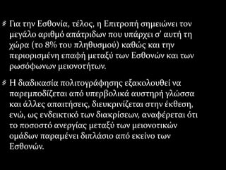 Για την Εσθονία, τέλος, η Επιτροπή σημειώνει τον
μεγάλο αριθμό απάτριδων που υπάρχει σ' αυτή τη
χώρα (το 8% του πληθυσμού) καθώς και την
περιορισμένη επαφή μεταξύ των Εσθονών και των
ρωσόφωνων μειονοτήτων.
Η διαδικασία πολιτογράφησης εξακολουθεί να
παρεμποδίζεται από υπερβολικά αυστηρή γλώσσα
και άλλες απαιτήσεις, διευκρινίζεται στην έκθεση,
ενώ, ως ενδεικτικό των διακρίσεων, αναφέρεται ότι
το ποσοστό ανεργίας μεταξύ των μειονοτικών
ομάδων παραμένει διπλάσιο από εκείνο των
Εσθονών.
 