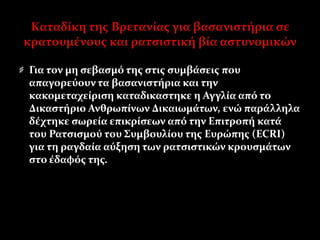 Καταδίκη της Βρετανίας για βασανιστήρια σε
κρατουμένους και ρατσιστική βία αστυνομικών
Για τον μη σεβασμό της στις συμβάσεις που
απαγορεύουν τα βασανιστήρια και την
κακομεταχείριση καταδικαστηκε η Αγγλία από το
Δικαστήριο Ανθρωπίνων Δικαιωμάτων, ενώ παράλληλα
δέχτηκε σωρεία επικρίσεων από την Επιτροπή κατά
του Ρατσισμού του Συμβουλίου της Ευρώπης (ECRI)
για τη ραγδαία αύξηση των ρατσιστικών κρουσμάτων
στο έδαφός της.
 