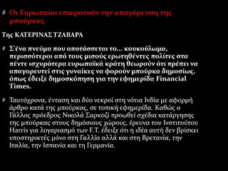 Οι Ευρωπαίοι επικροτούν την απαγόρευση της
μπούρκας
Της ΚΑΤΕΡΙΝΑΣ ΤΖΑΒΑΡΑ
Σ'ένα πνεύμα που αποτάσσεται το... κουκούλωμα,
περισσότεροι από τους μισούς ερωτηθέντες πολίτες στα
πέντε ισχυρότερα ευρωπαϊκά κράτη θεωρούν ότι πρέπει να
απαγορευτεί στις γυναίκες να φορούν μπούρκα δημοσίως,
όπως έδειξε δημοσκόπηση για την εφημερίδα Financial
Times.
Ταυτόχρονα, ένταση και δύο νεκροί στη νότια Ινδία με αφορμή
άρθρο κατά της μπούρκας, σε τοπική εφημερίδα. Καθώς ο
Γάλλος πρόεδρος Νικολά Σαρκοζί προωθεί σχέδια κατάργησης
της μπούρκας στους δημόσιους χώρους, έρευνα του Ινστιτούτου
Harris για λογαριασμό των F.Τ. έδειξε ότι η ιδέα αυτή δεν βρίσκει
υποστηρικτές μόνο στη Γαλλία αλλά και στη Βρετανία, την
Ιταλία, την Ισπανία και τη Γερμανία.
 