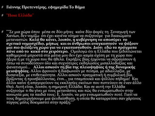 Γιάννης Πρετεντέρης, εφημερίδα Το Βήμα
"Ποια Ελλάδα"
""Σε μια χώρα όπου μέσα σε δύο μήνες καίνε δύο φορές τη Συναγωγή των
Χανίων, δεν νομίζω ότι έχει κανένα νόημα να συζητούμε για δικαιώματα
μεταναστών. Καλά θα κάνει, λοιπόν, η κυβέρνηση να αποσύρει το
σχετικό νομοσχέδιο, μήπως και οι άνθρωποι αναγκαστούν να ψάξουν
μια πιο φιλόξενη χώρα για να εγκατασταθούν. Διότι εδώ τα πράγματα
πάνε από το κακό στο χειρότερο. Oμολογώ ότι η Ελλάδα που ξεδιπλώνεται
καθημερινά μπροστά στα μάτια μου δεν έχει καμία σχέση με τη χώρα που
ήξερα ή με τη χώρα που θα ήθελα. Εκρήξεις βίας έρχονται να σφραγίσουν ή
έστω να συνοδεύσουν όλο και συχνότερες εκδηλώσεις μισαλλοδοξίας και
φανατισμού... Αλλοι ασκούν τη βία της πλειοψηφίας ή της δυναμικής
μειοψηφίας. Αλλοι φρονούν ή διαφωνούν με πείσμα, με αδιαλλαξία, με
δυσανεξία, με επιθετικότητα. Αλλοι ασκούν πραγματική ή συμβολική βία,
βρίζοντας ή προσβάλλοντας, έτσι... για τσαμπουκά και ψύλλου πήδημα! Και
άλλοι καίνε ή απαγορεύουν τις εκκλησίες εκείνων που πιστεύουν σε έναν άλλο
Θεό. Αυτή είναι, λοιπόν, η σημερινή Ελλάδα; Και σε αυτή την Ελλάδα
συζητούμε τι θα γίνει με τους μετανάστες και πώς θα ενσωματωθούν στην
κοινωνία μας τα παιδιά τους; Ε, λοιπόν, να μην ενσωματωθούν ποτέ. Γιατί να
τους δημιουργήσουμε μια ψευδαίσθηση, η οποία θα καταρρεύσει σαν χάρτινος
πύργος μόλις δοκιμαστεί στην πράξη;""
 