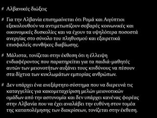 Αλβανικές διώξεις
Για την Αλβανία επισημαίνεται ότι Ρομά και Αιγύπτιοι
εξακολουθούν να αντιμετωπίζουν σοβαρές κοινωνικές και
οικονομικές δυσκολίες και να έχουν τα υψηλότερα ποσοστά
ανεργίας στο σύνολο του πληθυσμού και εξαιρετικά
επισφαλείς συνθήκες διαβίωσης.
Μάλιστα, τονίζεται στην έκθεση ότι η έλλειψη
ενδιαφέροντος που παρατηρείται για τα παιδιά-μαθητές
αυτών των μειονοτήτων αυξάνει τους κινδύνους να πέσουν
στα δίχτυα των κυκλωμάτων εμπορίας ανθρώπων.
Δεν υπάρχει ένα ανεξάρτητο σύστημα που να διερευνά τις
καταγγελίες για κακομεταχείριση μελών μειονοτικών
ομάδων από την αστυνομία και δεν υπάρχει κανένας φορέας
στην Αλβανία που να έχει αναλάβει την ευθύνη στον τομέα
της καταπολέμησης των διακρίσεων, τονίζεται στην έκθεση.
 