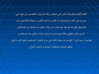 ‫بطريقة‬ ‫التنفسية‬ ‫القلبية‬‫بطريقة‬ ‫التنفسية‬ ‫القلبية‬‫بدني‬ ‫جهد‬ ‫إلى‬ ‫المفحوص‬ ‫بتعريض‬ ‫وذلك‬ ‫المختبر‬ ‫في‬ ‫مباشرة‬‫بدني‬ ‫جهد‬ ‫إلى‬ ‫المفحوص‬ ‫بتعريض‬ ‫وذلك‬ ‫المختبر‬ ‫في‬ ‫مباشرة‬
‫لديه‬ ‫للسكسجين‬ ‫استهل ك‬ ‫أقصى‬ ‫تحديد‬ ‫ثم‬ ‫التنفس‬ ‫قياسغازات‬ ‫مع‬ ‫التعب‬ ‫حتى‬ ‫متدرج‬‫لديه‬ ‫للسكسجين‬ ‫استهل ك‬ ‫أقصى‬ ‫تحديد‬ ‫ثم‬ ‫التنفس‬ ‫قياسغازات‬ ‫مع‬ ‫التعب‬ ‫حتى‬ ‫متدرج‬
‫قياس‬ ‫أهمها‬ ‫من‬ ‫ميدانية‬ ‫اختبارات‬ ‫خل ل‬ ‫من‬ ‫غيرمباشرة‬ ‫بطريقة‬ ‫تقديرها‬ ‫يمكن‬ ‫سكما‬‫قياس‬ ‫أهمها‬ ‫من‬ ‫ميدانية‬ ‫اختبارات‬ ‫خل ل‬ ‫من‬ ‫غيرمباشرة‬ ‫بطريقة‬ ‫تقديرها‬ ‫يمكن‬ ‫سكما‬
‫من‬ ‫المسافة‬ ‫هذه‬ ‫تكون‬ ‫ما‬ ‫وعادة‬ ‫ا‬ً ‫ومشي‬ ‫ا‬ً ‫جري‬ ‫محدودة‬ ‫مسافة‬ ‫لقطع‬ ‫اللزم‬ ‫الزمن‬‫من‬ ‫المسافة‬ ‫هذه‬ ‫تكون‬ ‫ما‬ ‫وعادة‬ ‫ا‬ً ‫ومشي‬ ‫ا‬ً ‫جري‬ ‫محدودة‬ ‫مسافة‬ ‫لقطع‬ ‫اللزم‬ ‫الزمن‬
‫إلى‬ ‫ا‬ً ‫واحد‬ ‫ا‬ً ‫سكيلومتر‬‫إلى‬ ‫ا‬ً ‫واحد‬ ‫ا‬ً ‫سكيلومتر‬٣٣‫قياس‬ ‫المراد‬ ‫والعينة‬ ‫المستخدم‬ ‫الختبار‬ ‫نوع‬ ‫على‬ ‫ذلك‬ ‫ا‬ً ‫معتمد‬ ‫سكيلومترات‬‫قياس‬ ‫المراد‬ ‫والعينة‬ ‫المستخدم‬ ‫الختبار‬ ‫نوع‬ ‫على‬ ‫ذلك‬ ‫ا‬ً ‫معتمد‬ ‫سكيلومترات‬
.‫المتاح‬ ‫والوقت‬ ‫المتوافرة‬ ‫والمكانات‬ ‫البدنية‬ ‫لياقتها‬.‫المتاح‬ ‫والوقت‬ ‫المتوافرة‬ ‫والمكانات‬ ‫البدنية‬ ‫لياقتها‬
 