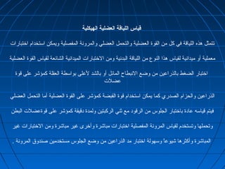 ‫الهيكلية‬ ‫العضلية‬ ‫اللياقة‬ ‫قياس‬
‫اختبارات‬ ‫استخدام‬ ‫ويمكن‬ ‫المفصلية‬ ‫والمرونة‬ ‫العضلي‬ ‫والتحمل‬ ‫العضلية‬ ‫القوة‬ ‫من‬ ‫كل‬ ‫في‬ ‫اللياقة‬ ‫هذه‬ ‫تتمثل‬
‫العضلية‬ ‫القوة‬ ‫لقياس‬ ‫الشائعة‬ ‫الميدانية‬ ‫الختبارات‬ ‫ومن‬ ‫البدنية‬ ‫اللياقة‬ ‫من‬ ‫النوع‬ ‫هذا‬ ‫لقياس‬ ‫ميدانية‬ ‫أو‬ ‫معملية‬
‫قوة‬ ‫على‬ ‫كمؤشر‬ ‫العقلة‬ ‫بواسطة‬ ‫لعلى‬ ‫بالشد‬ ‫أو‬ ‫المائل‬ ‫النبطاح‬ ‫وضع‬ ‫من‬ ‫بالذراعين‬ ‫الضغط‬ ‫اختبار‬
‫عضلت‬
‫العضلي‬ ‫التحمل‬ ‫أما‬ ‫العضلية‬ ‫القوة‬ ‫على‬ ‫كمؤشر‬ ‫القبضة‬ ‫قوة‬ ‫استخدام‬ ‫يمكن‬ ‫كما‬ ‫الصدري‬ ‫والحزام‬ ‫الذراعين‬
‫البطن‬ ‫قوةعضلت‬ ‫على‬ ‫كمؤشر‬ ‫دقيقة‬ ‫ولمدة‬ ‫الركبتين‬ ‫ثني‬ ‫مع‬ ‫الرقود‬ ‫من‬ ‫الجلوس‬ ‫باختبار‬ ‫عادة‬ ‫قياسه‬ ‫فيتم‬
‫غير‬ ‫الختبارات‬ ‫ومن‬ ‫مباشرة‬ ‫غير‬ ‫وأخرى‬ ‫مباشرة‬ ‫اختبارات‬ ‫المفصلية‬ ‫المرونة‬ ‫لقياس‬ ‫وتستخدم‬ ‫وتحملها‬
. ‫المرونة‬ ‫صندوق‬ ‫مستخدمين‬ ‫الجلوس‬ ‫وضع‬ ‫من‬ ‫الذراعين‬ ‫مد‬ ‫اختبار‬ ‫وسهولة‬ ‫ا‬ً ‫شيوع‬ ‫وأكثرها‬ ‫المباشرة‬
 