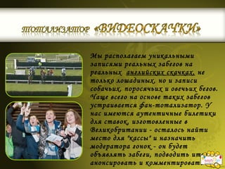 Мы располагаем уникальными
записями реальных забегов на
реальных английских скачках, не
только лошадиных, но и записи
собачьих, поросячьих и овечьих бегов.
Чаще всего на основе таких забегов
устраивается фан-тотализатор. У
нас имеются аутентичные билетики
для ставок, изготовленные в
Великобритании - осталось найти
место для "кассы" и назначить
модератора гонок - он будет
объявлять забеги, подводить итоги,
анонсировать и комментировать
 