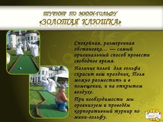 Спокойная, размеренная
обстановка… — самый
оригинальный способ провести
свободное время.
Наличие полей для гольфа
скрасит ваш праздник. Поля
можно разместить и в
помещении, и на открытом
воздухе.
При необходимости мы
организуем и проведём
корпоративный турнир по
мини-гольфу.
 