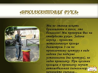 Мы не станем искать
бриллианты в гипсе, это
банально! Мы проверим Вас на
«твёрдость руки». Задача
игрока - провести
металлическое кольцо
диаметром 3 см по
проволочному контуру в виде
ладони (на подиуме
установлены два контура), не
задев проволоку. При касании
кольцом о проволоку звучит
автомобильная сигнализация:
начинайте сначала...
 