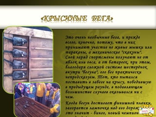 Это очень необычные бега, и прежде
всего, конечно, потому, что в них
принимают участие не живые мышки или
тараканы, а механические "скакуны".
Свой заряд спортсмены получают не от
яблок или овса, а от батареек, при этом,
благодаря сложной системе шестерёнок
внутри "бегуна", его бег практически
непредсказуем. Тот, кто пытался
поставить в забеге на крысу, победившую
в предыдущем раунде, в подавляющем
большинстве случаев оказывался ни с
чем.
Когда бегун достигает финишной планки,
загорается лампочка над его дорожкой, а
это значит - бинго, новый чемпион
 
