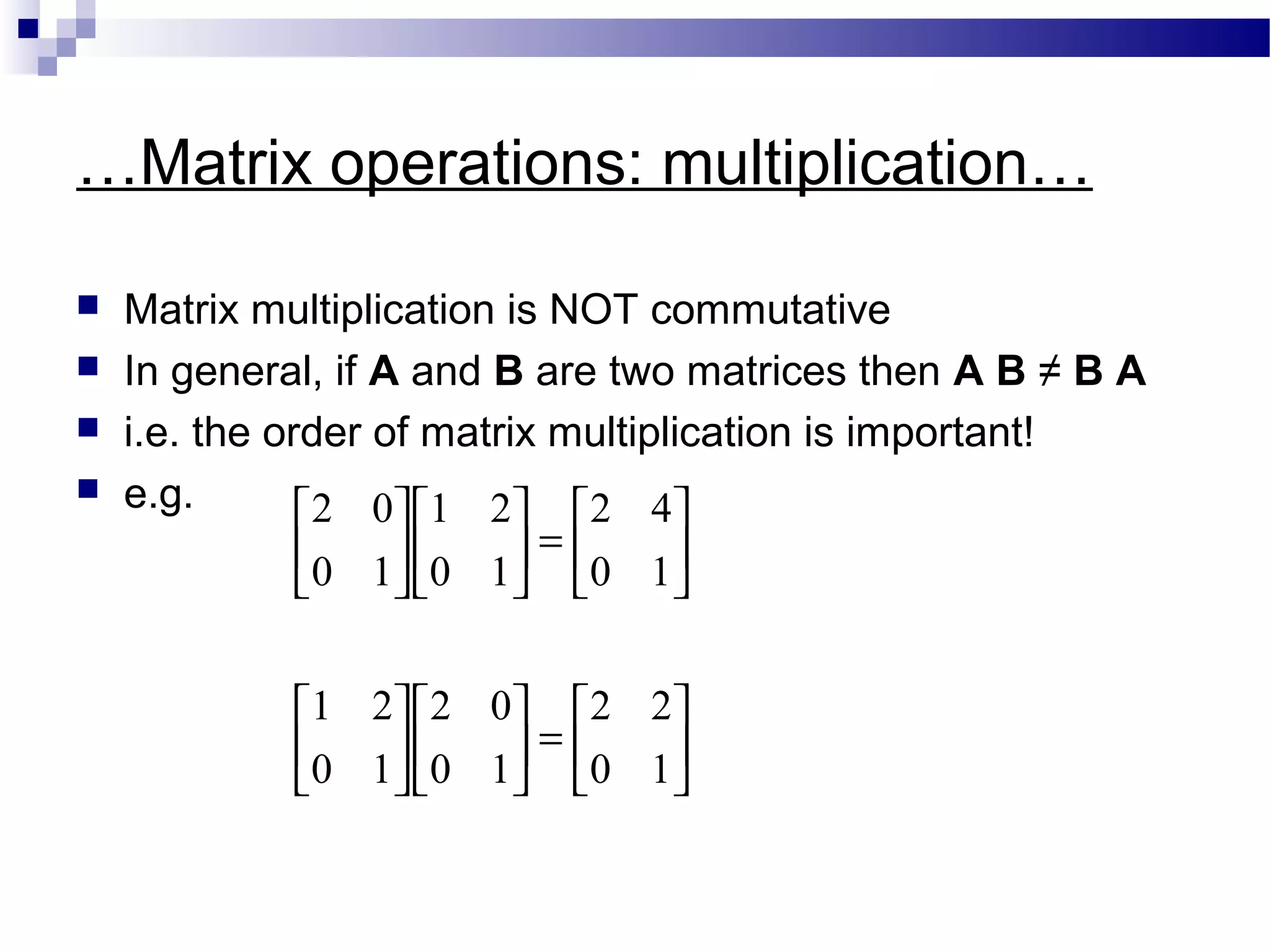 …Matrix operations: multiplication…
 Matrix multiplication is NOT commutative
 In general, if A and B are two matrices then A B ≠ B A
 i.e. the order of matrix multiplication is important!
 e.g.






=

















=











10
22
10
02
10
21
10
42
10
21
10
02
 