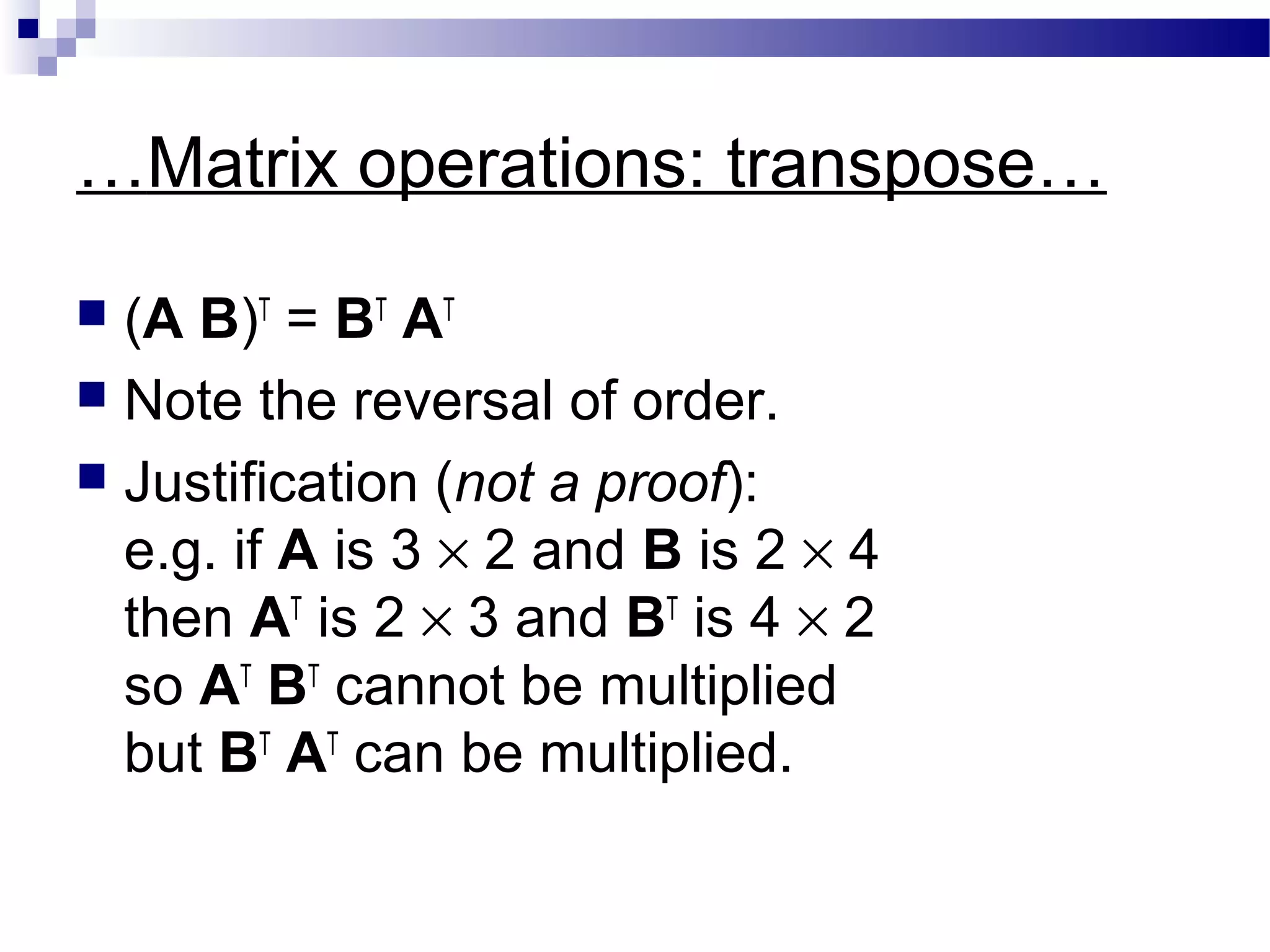 …Matrix operations: transpose…
 (A B)T
= BT
AT
 Note the reversal of order.
 Justification (not a proof):
e.g. if A is 3 × 2 and B is 2 × 4
then AT
is 2 × 3 and BT
is 4 × 2
so AT
BT
cannot be multiplied
but BT
AT
can be multiplied.
 