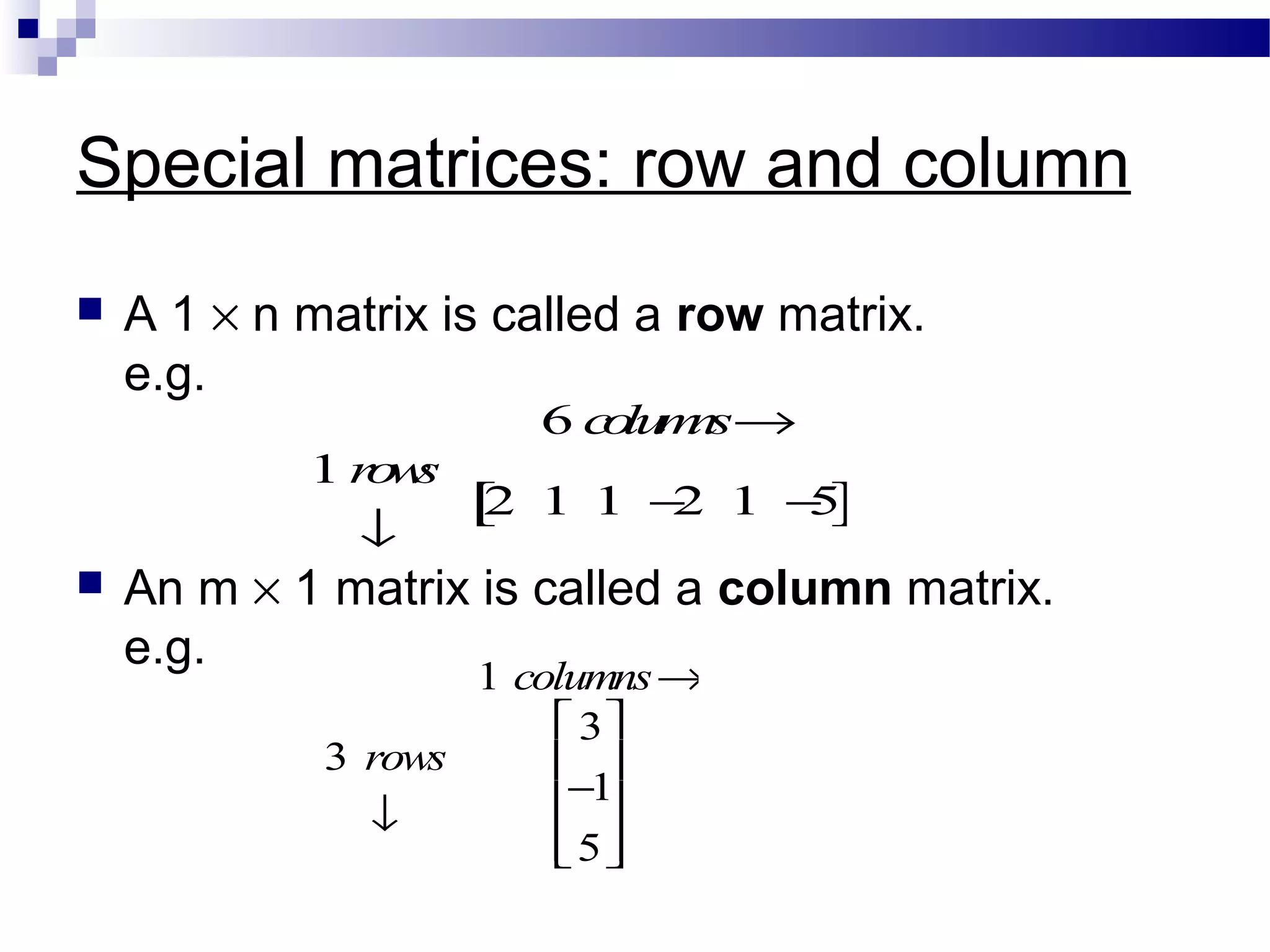 Special matrices: row and column
 A 1 × n matrix is called a row matrix.
e.g.
 An m × 1 matrix is called a column matrix.
e.g.
1 columns→
3 rows
↓
3
−1
5










6 columns→
1 rows
↓
2 1 1 −2 1 −5[ ]
 