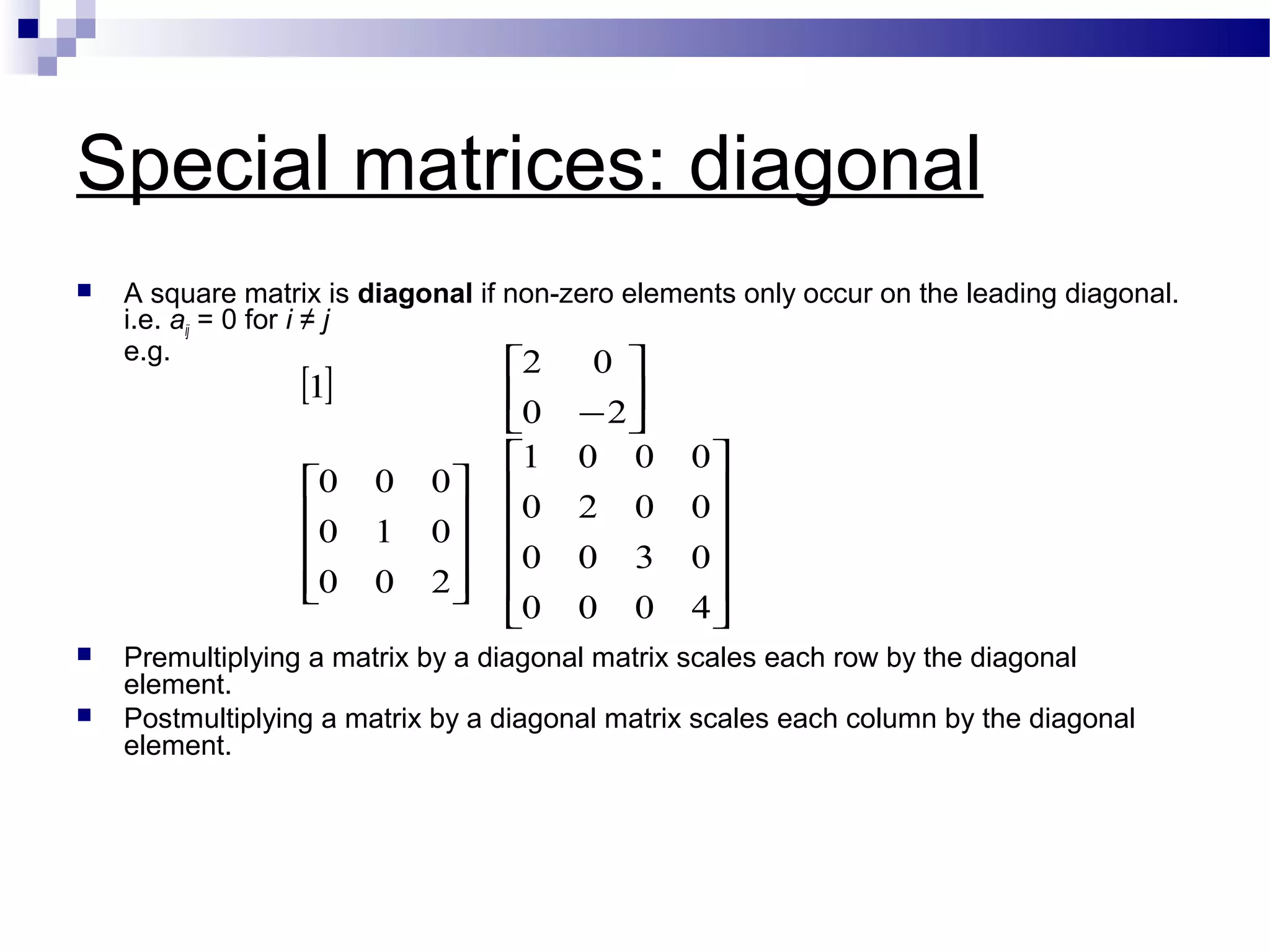Special matrices: diagonal
 A square matrix is diagonal if non-zero elements only occur on the leading diagonal.
i.e. aij = 0 for i ≠ j
e.g.
 Premultiplying a matrix by a diagonal matrix scales each row by the diagonal
element.
 Postmultiplying a matrix by a diagonal matrix scales each column by the diagonal
element.
[ ]




























−
4000
0300
0020
0001
200
010
000
20
02
1
 
