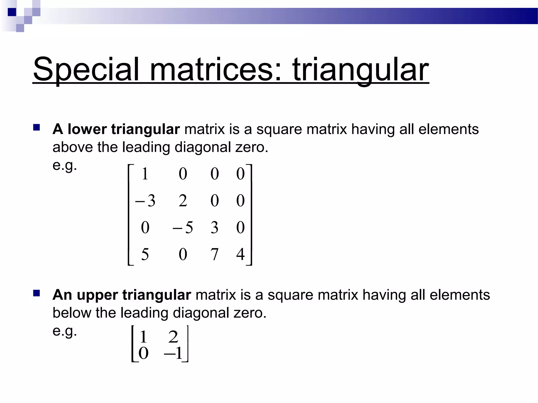 Special matrices: triangular
 A lower triangular matrix is a square matrix having all elements
above the leading diagonal zero.
e.g.
 An upper triangular matrix is a square matrix having all elements
below the leading diagonal zero.
e.g.












−
−
4705
0350
0023
0001
1 2
0 −1




 