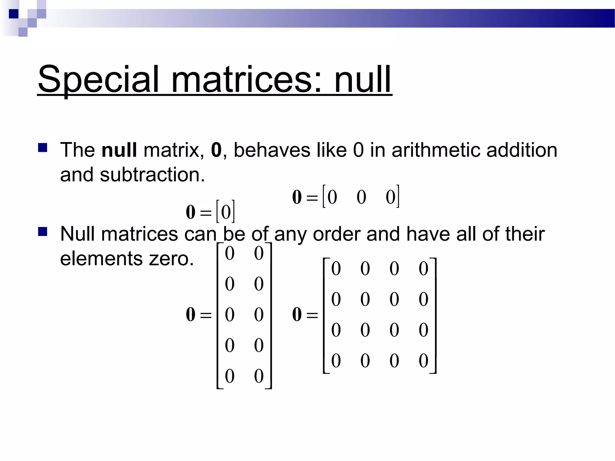Special matrices: null
 The null matrix, 0, behaves like 0 in arithmetic addition
and subtraction.
 Null matrices can be of any order and have all of their
elements zero.
[ ]
[ ]












=
















=
=
=
0000
0000
0000
0000
00
00
00
00
00
000
0
00
0
0
 