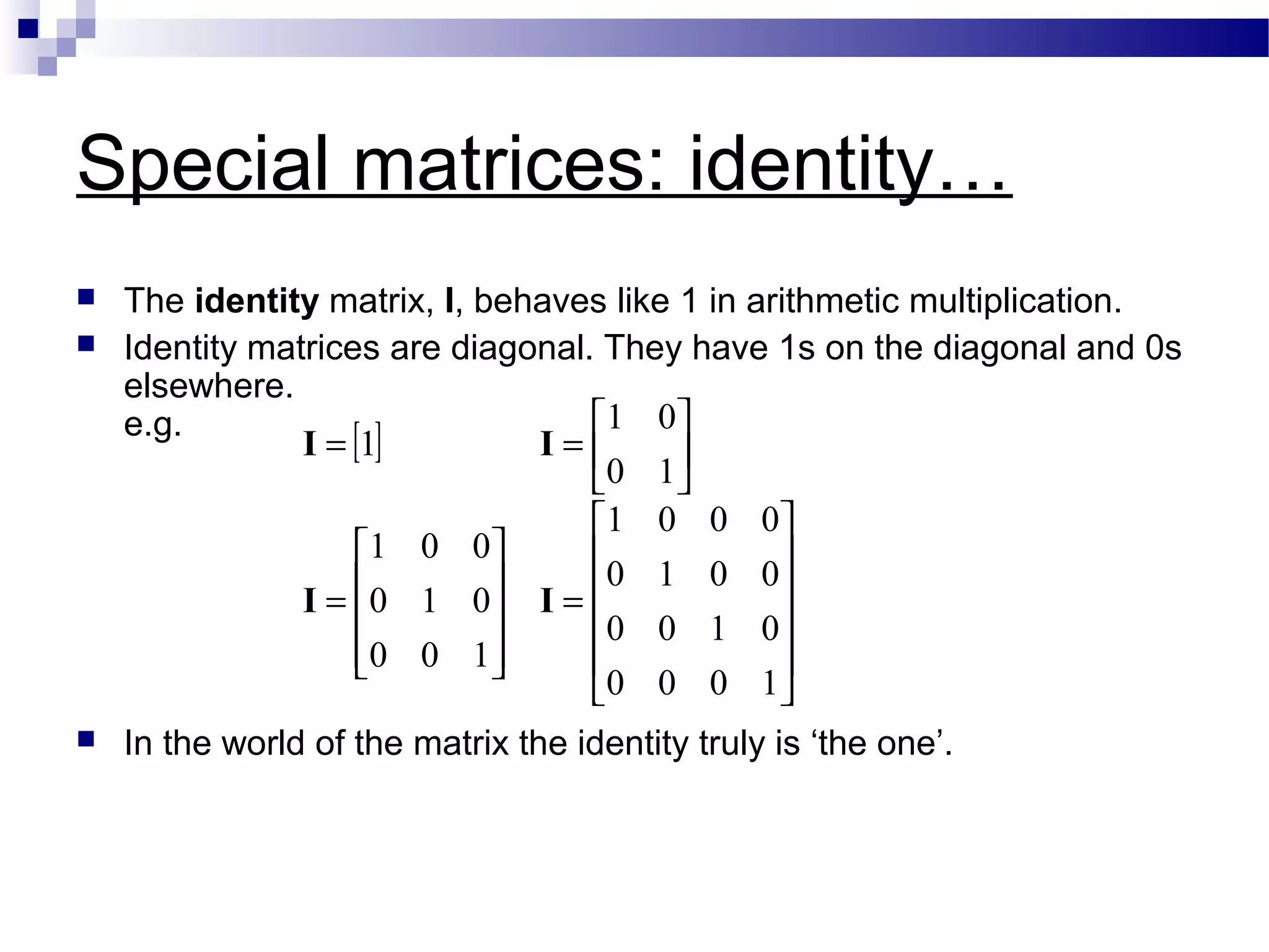 Special matrices: identity…
 The identity matrix, I, behaves like 1 in arithmetic multiplication.
 Identity matrices are diagonal. They have 1s on the diagonal and 0s
elsewhere.
e.g.
 In the world of the matrix the identity truly is ‘the one’.
[ ]












=










=






==
1000
0100
0010
0001
100
010
001
10
01
1
II
II
 