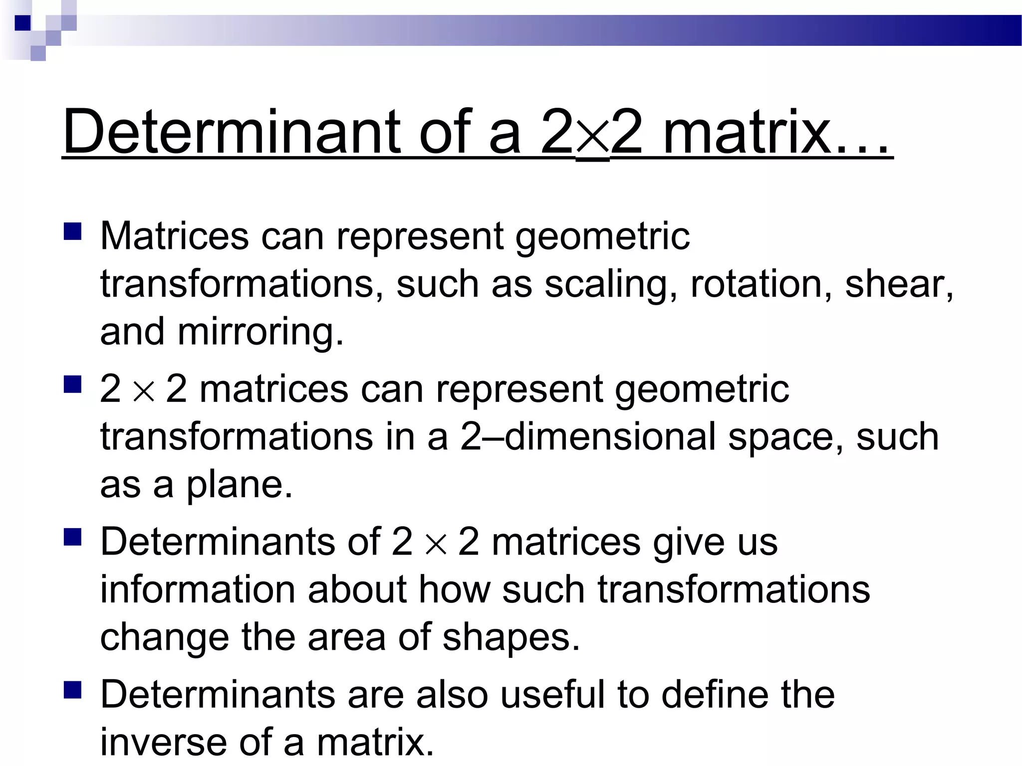 Determinant of a 2×2 matrix…
 Matrices can represent geometric
transformations, such as scaling, rotation, shear,
and mirroring.
 2 × 2 matrices can represent geometric
transformations in a 2–dimensional space, such
as a plane.
 Determinants of 2 × 2 matrices give us
information about how such transformations
change the area of shapes.
 Determinants are also useful to define the
inverse of a matrix.
 