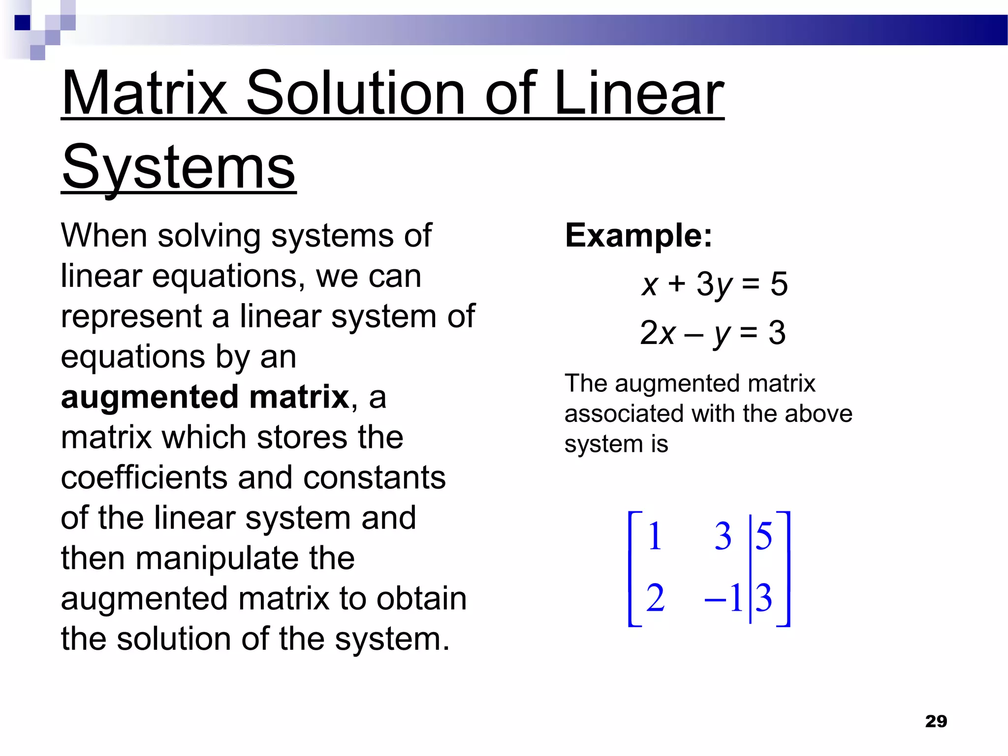 29
Matrix Solution of Linear
Systems
When solving systems of
linear equations, we can
represent a linear system of
equations by an
augmented matrix, a
matrix which stores the
coefficients and constants
of the linear system and
then manipulate the
augmented matrix to obtain
the solution of the system.
Example:
x + 3y = 5
2x – y = 3
1 3 5
2 1 3
 
 
− 
The augmented matrix
associated with the above
system is
 