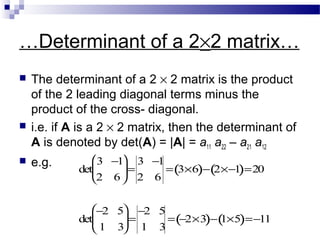 …Determinant of a 2×2 matrix…
 The determinant of a 2 × 2 matrix is the product
of the 2 leading diagonal terms minus the
product of the cross- diagonal.
 i.e. if A is a 2 × 2 matrix, then the determinant of
A is denoted by det(A) = |A| = a11 a22 – a21 a12
 e.g. det
3 −1
2 6





=
3 −1
2 6
= 3×6( )− 2×−1( )=20
det
−2 5
1 3





=
−2 5
1 3
= −2×3( )− 1×5( )=−11
 