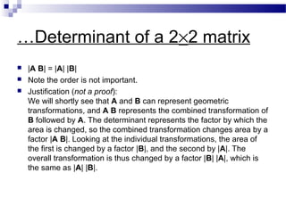 …Determinant of a 2×2 matrix
 |A B| = |A| |B|
 Note the order is not important.
 Justification (not a proof):
We will shortly see that A and B can represent geometric
transformations, and A B represents the combined transformation of
B followed by A. The determinant represents the factor by which the
area is changed, so the combined transformation changes area by a
factor |A B|. Looking at the individual transformations, the area of
the first is changed by a factor |B|, and the second by |A|. The
overall transformation is thus changed by a factor |B| |A|, which is
the same as |A| |B|.
 