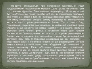 По-друге, сповіщається про поповнення Центральної Ради
представниками національних меншин. Дуже цікаве означення, крім
того, надане функціям Генерального секретаріату: “В цьому органі
будуть об’єднані всі права і засоби, щоб він, як представник демократії
всієї України і, разом з тим, як найвищий правовий орган управління,
мав змогу виконувати складну роботу організації та впорядкування
життя в згоді з усією революційною Росією. Тут, з одного боку,
Генеральний секретаріат розглядається як найвищий крайовий орган
управління, що об’єднує “всі права і засоби ” , а з іншого, навіть не
окреслені його головні функції і показаний лише один напрям
діяльності — “впорядкування життя в згоді з усією революційною
Росією. Усе це свідчить про квапливість, з якою був написаний цей
документ. Крім того, ІІ Універсал оговорював ще дві проблеми —
українізацію армії і негативне ставлення до революційних методів
захвату влади (останній пункт, явно абсурдний, був дописаний під
тиском виконкому Ради об’єднаних громадських організацій).
Підсумовуючи усе це, можна зробити такий висновок: бажана влада
опинилась в руках Центральної Ради, але за неї довелося платити
переходом в союзники уряду, засудженням революційних методів
боротьби, а головне — “розбавленням ” складу Центральної Ради за
рахунок представників інших націй.
 