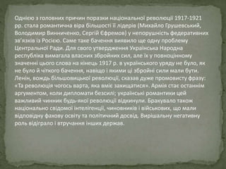 Однією з головних причин поразки національної революції 1917-1921
рр. стала романтична віра більшості її лідерів (Михайло Грушевський,
Володимир Винниченко, Сергій Єфремов) у непорушність федеративних
зв’язків із Росією. Саме таке бачення виявило ще одну проблему
Центральної Ради. Для свого утвердження Українська Народна
республіка вимагала власних збройних сил, але їх у повноцінному
значенні цього слова на кінець 1917 р. в українського уряду не було, як
не було й чіткого бачення, навіщо і якими ці збройні сили мали бути.
Ленін, вождь більшовицької революції, сказав дуже промовисту фразу:
«Та революція чогось варта, яка вміє захищатися». Армія стає останнім
аргументом, коли дипломати безсилі; українські романтики цей
важливий чинник будь-якої революції відкинули. Бракувало також
національно свідомої інтелігенції, чиновників і військових, що мали
відповідну фахову освіту та політичний досвід. Вирішальну негативну
роль відіграло і втручання інших держав.
 