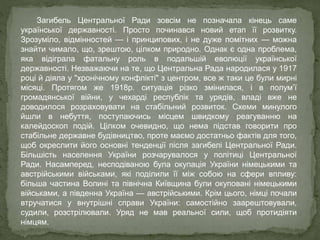 Загибель Центральної Ради зовсім не позначала кінець саме
української державності. Просто починався новий етап її розвитку.
Зрозуміло, відмінностей — і принципових, і не дуже помітних — можна
знайти чимало, що, зрештою, цілком природно. Однак є одна проблема,
яка відіграла фатальну роль в подальшій еволюції української
державності. Незважаючи на те, що Центральна Рада народилася у 1917
році й діяла у "хронічному конфлікті" з центром, все ж таки це були мирні
місяці. Протягом же 1918р. ситуація різко змінилася, і в полум’ї
громадянської війни, у чехарді республік та урядів, владі вже не
доводилося розраховувати на стабільний розвиток. Схеми минулого
йшли в небуття, поступаючись місцем швидкому реагуванню на
калейдоскоп подій. Цілком очевидно, що нема підстав говорити про
стабільне державне будівництво, проте маємо достатньо фактів для того,
щоб окреслити його основні тенденції після загибелі Центральної Ради.
Більшість населення України розчарувалося у політиці Центральної
Ради. Насамперед, несподіваною була окупація України німецькими та
австрійськими військами, які поділили її між собою на сфери впливу:
більша частина Волині та північна Київщина були окуповані німецькими
військами, а південна Україна — австрійськими. Крім цього, німці почали
втручатися у внутрішні справи України: самостійно заарештовували,
судили, розстрілювали. Уряд не мав реальної сили, щоб протидіяти
німцям.
 