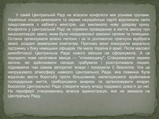 У самій Центральній Раді не вгасали конфлікти між різними групами.
Українські соціал-демократи та окремі неукраїнські партії відкликали своїх
представників з кабінету міністрів, що викликало нову урядову кризу.
Конфлікти у Центральній Раді не сприяли проведенню в життя закону про
націоналізацію землі, яким були незадоволені заможні селяни та поміщики.
Останні організували власні легіони і за їх допомогою прагнули відібрати
землі, роздані земельним комітетам. Причому вони знаходили моральну
підтримку з боку німецьких офіцерів. Не мала Україна й армії. Після масової
демобілізації Центральна Рада нового війська не сформувала. А це
породило нове негативне явище — "отаманщину". Створювалися окремо
загони, які здійснювали напади, грабували і розстрілювали людей,
підриваючи тим самим авторитет влади і показуючи її безсилля. Усе це
напружувало атмосферу навколо Центральної Ради, яка повинна була
водночас вести боротьбу проти більшовиків, налагоджувати зруйноване
господарське життя, приборкувати анархію та організовувати апарат.
Безсилля Центральної Ради створити міцну владу підірвало довір’я до неї.
На периферії створювалась власна адміністрація, яка не зважала на
Центральну Раду.
 