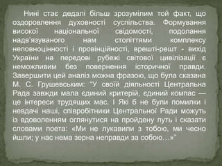 Нині стає дедалі більш зрозумілим той факт, що
оздоровлення духовності суспільства. Формування
високої національної свідомості, подолання
надв’язуваного нам століттями комплексу
неповноцінності і провінційності, врешті-решт - вихід
України на передові рубежі світової цивілізації є
неможливим без повернення історичної правди.
Завершити цей аналіз можна фразою, що була сказана
М. С. Грушевським: “У своїй діяльності Центральна
Рада завжди мала єдиний критерій, єдиний компас —
це інтереси трудящих мас. І Які б не були помилки і
невдачі наші, співробітники Центральної Ради можуть
із вдоволенням оглянутися на пройдену путь і сказати
словами поета: «Ми не лукавили з тобою, ми чесно
йшли; у нас нема зерна неправди за собою…»”
 