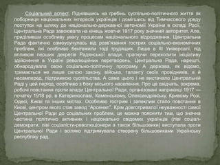 Соціальний аспект. Піднявшись на гребінь суспільно-політичного життя як
поборниця національних інтересів українців і домігшись від Тимчасового уряду
поступок на шляху до національно-державної автономії України в складі Росії,
Центральна Рада завоювала на кінець жовтня 1917 року значний авторитет. Але,
приділивши особливу увагу процесам національного відродження, Центральна
Рада фактично самоусунулась від розв’язання гострих соціально-економічних
проблем, які особливо бентежили тоді трудящих. Лише в ІІІ Універсалі, під
впливом перших декретів Радянської влади, прагнучи перехопити ініціативу
здійснення в Україні революційних перетворень, Центральна Рада, нарешті,
обнародувала свою соціально-політичну програму. А держава, як відомо,
тримається не лише силою закону, війська, таланту своїх провідників, а й
насамперед, підтримкою суспільства. А саме цього і не вистачало Центральній
Раді у цей період, особливо з боку міського населення. Про це свідчать, зокрема,
робочі повстання проти влади Центральної Ради, організовані наприкінці 1917 —
початку 1918 рр. в Катеринославі, Каменському, Олександрівську, Кривому Розі,
Одесі, Києві та інших містах. Особливо гострим і запеклим стало повстання в
Києві, центром якого став завод “Арсенал”. Крім довготривалої неуважності самої
Центральної Ради до соціальних проблем, це можна пояснити тим, що значна
частина політично активних і національно свідомих українців (ліві соціал-
демократи, ліві соціалісти-революціонери а також більшовики) виступала проти
Центральної Ради і всіляко підтримувала створену більшовиками Українську
республіку рад.
 
