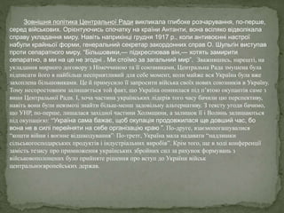 Зовнішня політика Центральної Ради викликала глибоке розчарування, по-перше,
серед військових. Орієнтуючись спочатку на країни Антанти, вона всіляко відволікала
справу укладання миру. Навіть наприкінці грудня 1917 р., коли антивоєнні настрої
набули крайньої форми, генеральний секретар закордонних справ О. Шульгін виступав
проти сепаратного миру. “Більшовики,— підкреслював він,— хотять замирити
сепаратно, а ми на це не згодні . Ми стоїмо за загальний мир”. Зважившись, нарешті, на
укладання мирного договору з Німеччиною та її союзниками, Центральна Рада змушена була
підписати його в найбільш несприятливий для себе момент, коли майже вся Україна була вже
захоплена більшовиками. Це й примусило її запросити війська своїх нових союзників в Україну.
Тому неспростовним залишається той факт, що Україна опинилася під п’ятою окупантів саме з
вини Центральної Ради. І, хоча частина українських лідерів того часу бачили цю перспективу,
навіть вони були невзмозі знайти більш-менш задовільну альтернативу. З тексту угоди бачимо,
що УНР, по-перше, лишалася західної частини Холмщини, а залишок її і Волинь залишаються
під окупацією: “Україна сама бажає, щоб окупація продовжилася ще довший час, бо
вона не в силі перейняти на себе організацію краю ”. По-друге, взаємопогашувалися
“кошти війни і воєнне відшкодування”. По-третє, Україна мала надавати “надлишки
сільськогосподарських продуктів і індустріальних виробів”. Крім того, ще в ході конференції
замість тезису про примноження українських збройних сил за рахунок формувань з
військовополонених було прийняте рішення про вступ до України військ
центральноєвропейських держав.
 
