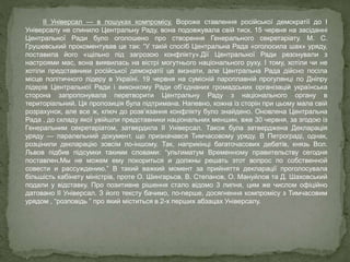 ІІ Універсал — в пошуках компромісу. Вороже ставлення російської демократії до І
Універсалу не спинило Центральну Раду, вона подовжувала свій тиск. 15 червня на засіданні
Центральної Ради було оголошено про створення Генерального секретаріату. М. С.
Грушевський прокоментував це так: “У такій спосіб Центральна Рада «оголосила шах» уряду,
поставила його «щільно під загрозою конфлікту».Дії Центральної Ради резонували з
настроями мас, вона виявилась на вістрі могутнього національного руху. І тому, хотіли чи не
хотіли представники російської демократії це визнати, але Центральна Рада дійсно посіла
місце політичного лідеру в Україні. 19 червня на сумісній пароплавній прогулянці по Дніпру
лідерів Центральної Ради і виконкому Ради об’єднаних громадських організацій українська
сторона запропонувала перетворити Центральну Раду з національного органу в
територіальний. Ця пропозиція була підтримана. Напевно, кожна із сторін при цьому мала свій
розрахунок, але все ж, ключ до розв’язання конфлікту було знайдено. Оновлена Центральна
Рада , до складу якої увійшли представники національних меншин, вже 30 червня, за згодою із
Генеральним секретаріатом, затвердила ІІ Універсал. Також була затверджена Декларація
уряду — паралельний документ, що призначався Тимчасовому уряду. В Петрограді, однак,
розцінили декларацію зовсім по-іншому. Так, наприкінці багаточасових дебатів, князь Вол.
Львов підбив підсумки такими словами: “ультиматум Временному правительству сегодня
поставлен.Мы не можем ему покориться и должны решать этот вопрос по собственной
совести и рассуждению.” В такий важкий момент за прийняття декларації проголосувала
більшість кабінету міністрів, проте О. Шингарьов, В. Степанов, О. Мануйлов та Д. Шаховський
подали у відставку. Про позитивне рішення стало відомо 3 липня, цим же числом офіційно
датовано ІІ Універсал. З його тексту бачимо, по-перше, досягнення компромісу з Тимчасовим
урядом , “розповідь ” про який міститься в 2-х перших абзацах Універсалу.
 