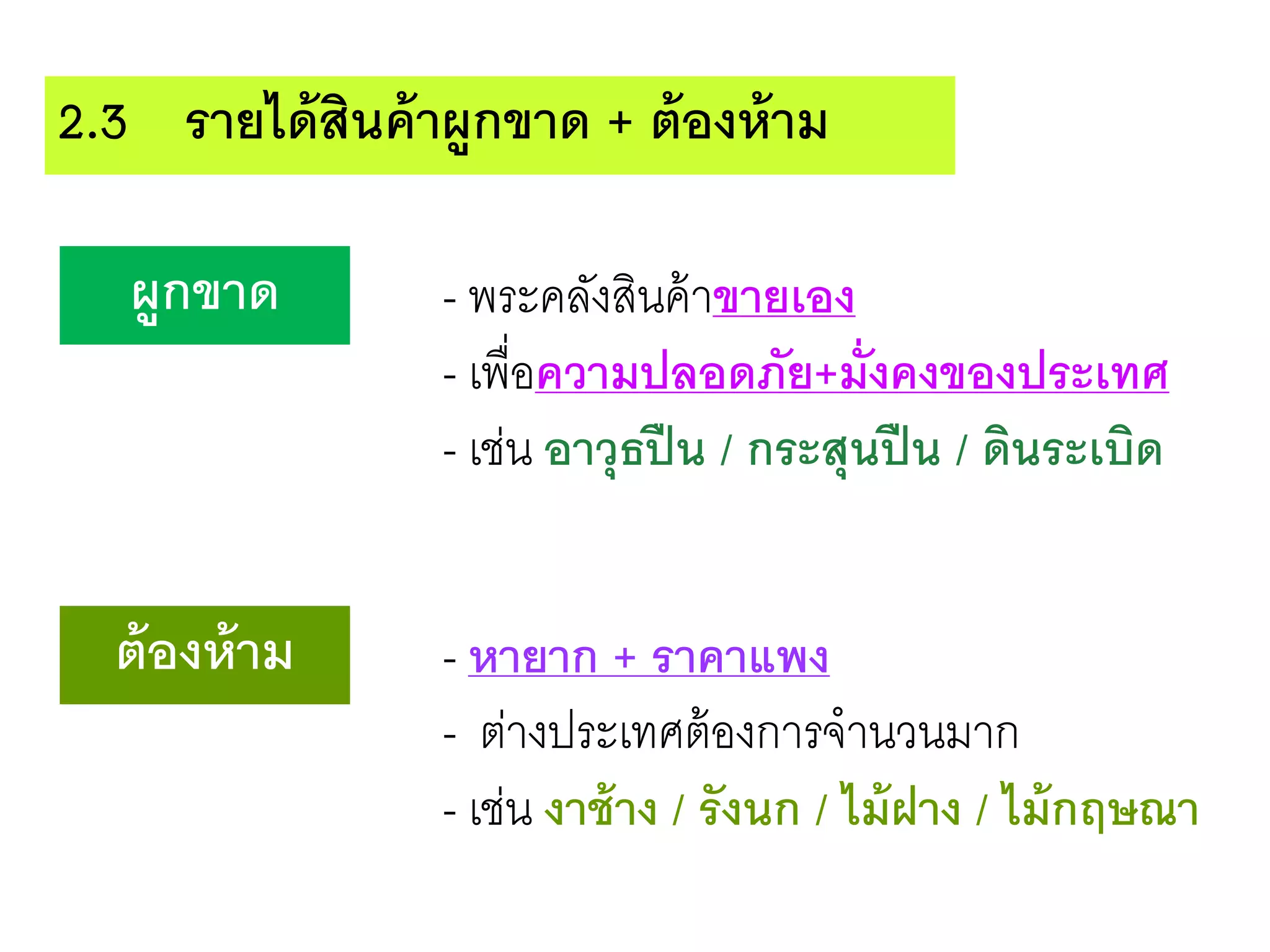 2.3 รายได้สินค้าผูกขาด + ต้องห้าม
ผูกขาด - พระคลังสินค้าขายเอง
- เพื่อความปลอดภัย+มั่งคงของประเทศ
- เช่น อาวุธปืน / กระสุนปืน / ดินระเบิด
ต้องห้าม - หายาก + ราคาแพง
- ต่างประเทศต้องการจานวนมาก
- เช่น งาช้าง / รังนก / ไม้ฝาง / ไม้กฤษณา
 