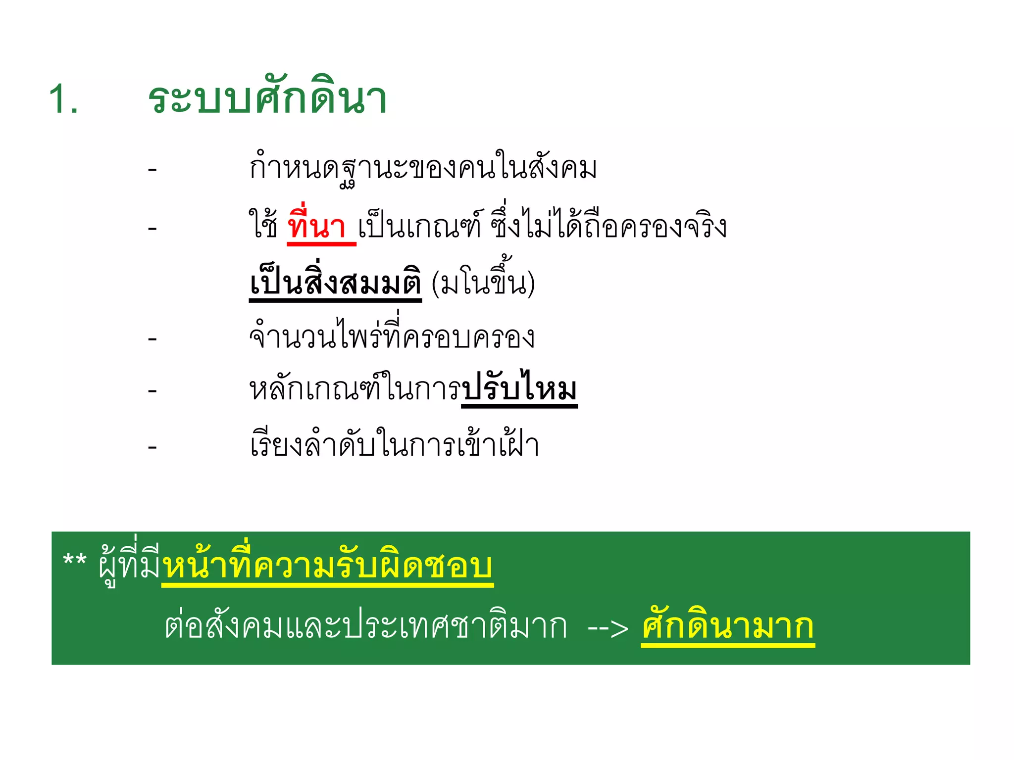 1. ระบบศักดินา
- กาหนดฐานะของคนในสังคม
- ใช้ ที่นา เป็นเกณฑ์ ซึ่งไม่ได้ถือครองจริง
เป็นสิ่งสมมติ (มโนขึ้น)
- จานวนไพร่ที่ครอบครอง
- หลักเกณฑ์ในการปรับไหม
- เรียงลาดับในการเข้าเฝ้ า
** ผู้ที่มีหน้าที่ความรับผิดชอบ
ต่อสังคมและประเทศชาติมาก --> ศักดินามาก
 