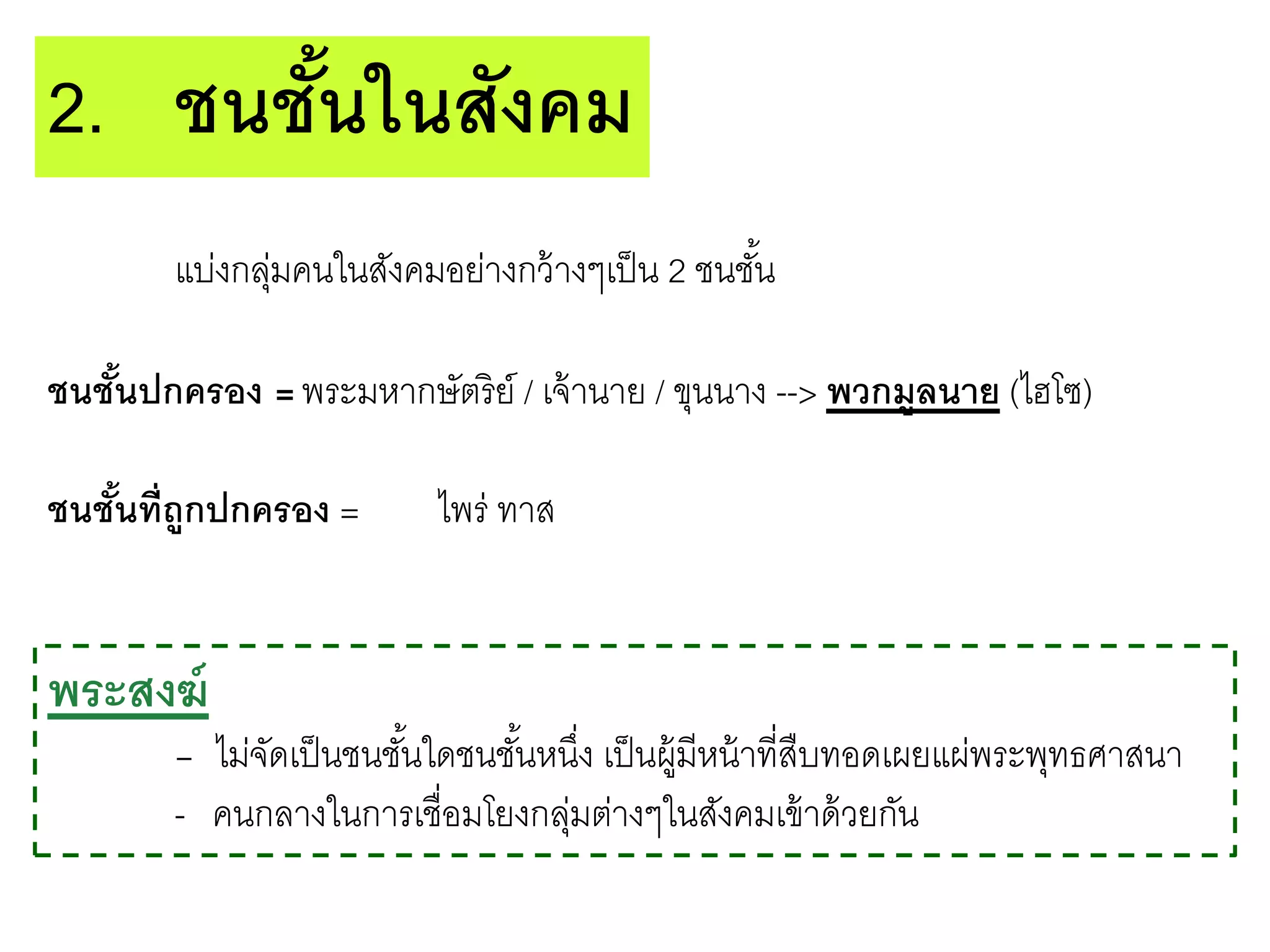 แบ่งกลุ่มคนในสังคมอย่างกว้างๆเป็น 2 ชนชั้น
ชนชั้นปกครอง =พระมหากษัตริย์ / เจ้านาย / ขุนนาง --> พวกมูลนาย (ไฮโซ)
ชนชั้นที่ถูกปกครอง = ไพร่ ทาส
2. ชนชั้นในสังคม
พระสงฆ์
- ไม่จัดเป็นชนชั้นใดชนชั้นหนึ่ง เป็นผู้มีหน้าที่สืบทอดเผยแผ่พระพุทธศาสนา
- คนกลางในการเชื่อมโยงกลุ่มต่างๆในสังคมเข้าด้วยกัน
 