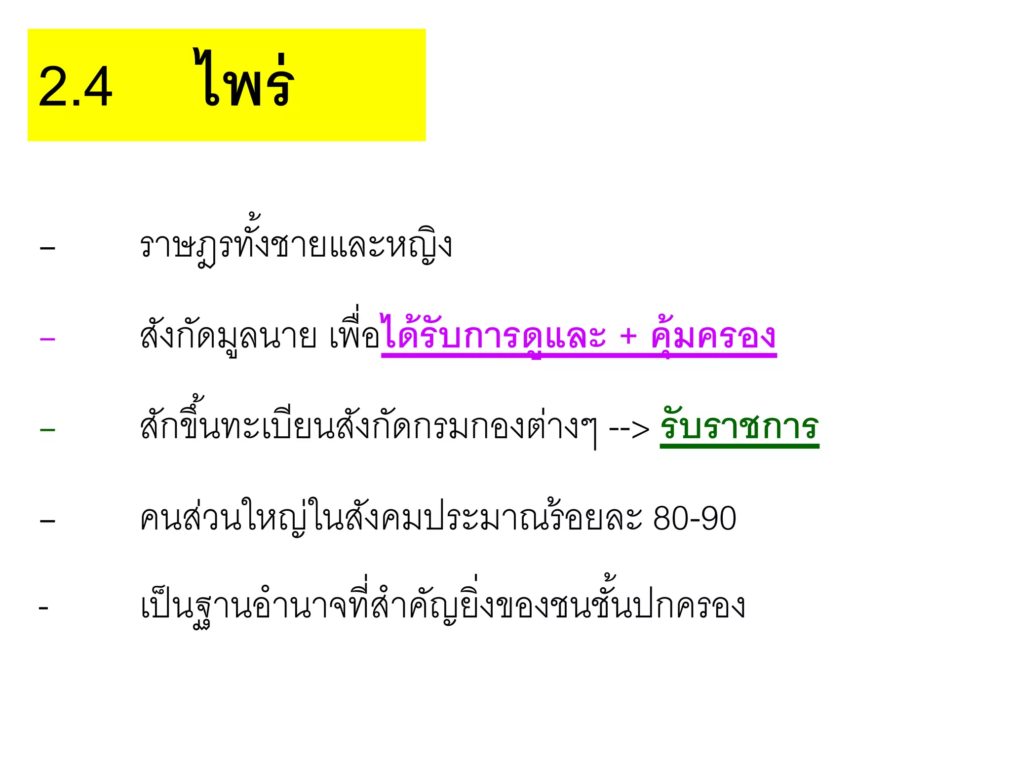 - ราษฎรทั้งชายและหญิง
- สังกัดมูลนาย เพื่อได้รับการดูและ + คุ้มครอง
- สักขึ้นทะเบียนสังกัดกรมกองต่างๆ --> รับราชการ
- คนส่วนใหญ่ในสังคมประมาณร้อยละ 80-90
- เป็นฐานอานาจที่สาคัญยิ่งของชนชั้นปกครอง
2.4 ไพร่
 