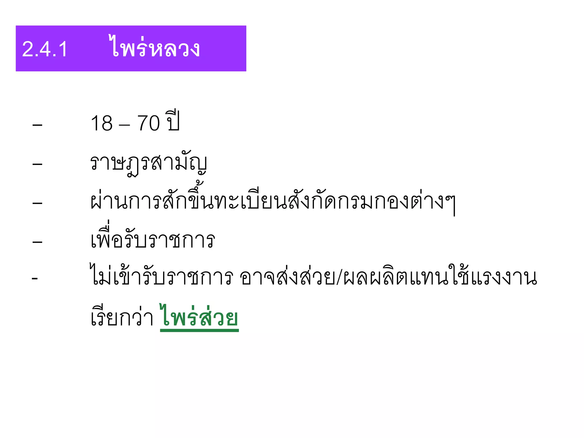 - 18 – 70 ปี
- ราษฎรสามัญ
- ผ่านการสักขึ้นทะเบียนสังกัดกรมกองต่างๆ
- เพื่อรับราชการ
- ไม่เข้ารับราชการ อาจส่งส่วย/ผลผลิตแทนใช้แรงงาน
เรียกว่า ไพร่ส่วย
2.4.1 ไพร่หลวง
 