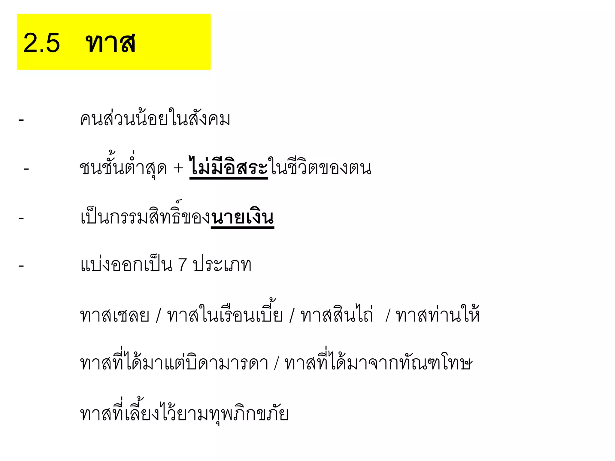- คนส่วนน้อยในสังคม
- ชนชั้นต่าสุด + ไม่มีอิสระในชีวิตของตน
- เป็นกรรมสิทธิ์ของนายเงิน
- แบ่งออกเป็น 7 ประเภท
ทาสเชลย / ทาสในเรือนเบี้ย / ทาสสินไถ่ / ทาสท่านให้
ทาสที่ได้มาแต่บิดามารดา / ทาสที่ได้มาจากทัณฑโทษ
ทาสที่เลี้ยงไว้ยามทุพภิกขภัย
2.5 ทาส
 