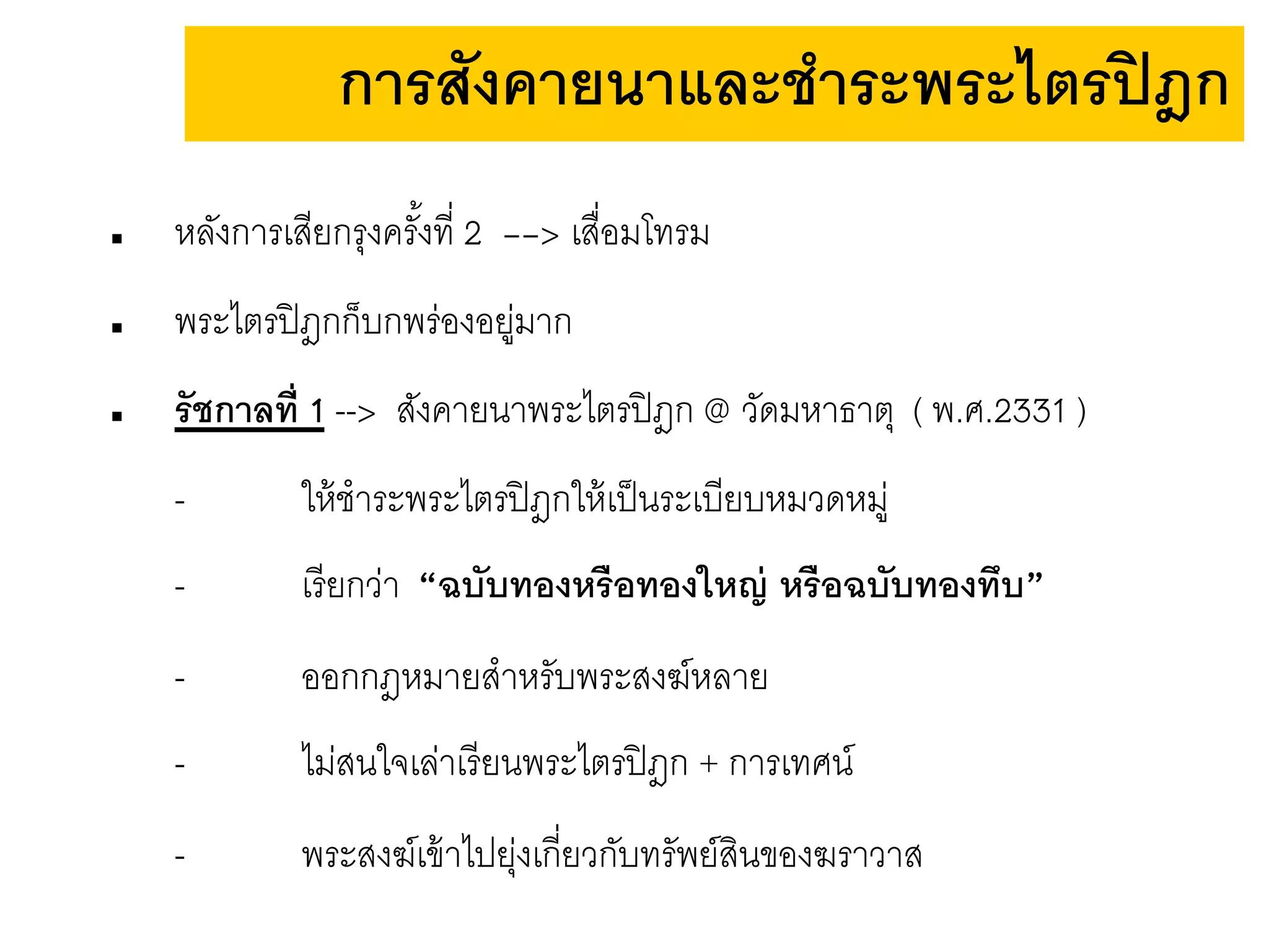  หลังการเสียกรุงครั้งที่ 2 --> เสื่อมโทรม
 พระไตรปิฎกก็บกพร่องอยู่มาก
 รัชกาลที่ 1 --> สังคายนาพระไตรปิฎก @ วัดมหาธาตุ ( พ.ศ.2331 )
- ให้ชาระพระไตรปิฎกให้เป็นระเบียบหมวดหมู่
- เรียกว่า “ฉบับทองหรือทองใหญ่ หรือฉบับทองทึบ”
- ออกกฎหมายสาหรับพระสงฆ์หลาย
- ไม่สนใจเล่าเรียนพระไตรปิฎก + การเทศน์
- พระสงฆ์เข้าไปยุ่งเกี่ยวกับทรัพย์สินของฆราวาส
การสังคายนาและชาระพระไตรปิฎก
 