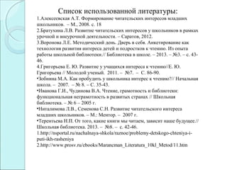 Список использованной литературы:
1.Алексеевская А.Т. Формирование читательских интересов младших
школьников. – М., 2008. с. 18
2.Братухина Л.В. Развитие читательских интересов у школьников в рамках
урочной и внеурочной деятельности. – Саратов, 2012.
3.Воронова Л.Е. Методический день. Дверь в себя. Анкетирование как
технология развития интереса детей и подростков к чтению. Из опыта
работы школьной библиотеки.// Библиотека в школе. – 2013. – №3. – с. 43-
46.
4.Григорьева Е. Ю. Развитие у учащихся интереса к чтению//Е. Ю.
Григорьева // Молодой ученый. 2011. – №7. – С. 86-90.
•Зобнина М.А. Как пробудить у школьника интерес к чтению?// Начальная
школа. – 2007. – № 8. – С. 35-43.
•Иванова Г.И., Чудинова В.А. Чтение, грамотность и библиотеки:
функциональная неграмотность в развитых странах // Школьная
библиотека. – № 6 – 2005 г.
•Ниталимова Л.В., Семенова С.Н. Развитие читательского интереса
младших школьников. – М.: Ментор. – 2007 г.
•Терентьева Н.П. От того, какие книги мы читаем, зависит наше будущее.//
Школьная библиотека. 2013. – №8. – с. 42-46.
1.http://nsportal.ru/nachalnaya-shkola/raznoe/problemy-detskogo-chteniya-i-
puti-ikh-rasheniya
2.http://www.prosv.ru/ebooks/Marancman_Literatura_10kl_Metod/11.htm
 
 