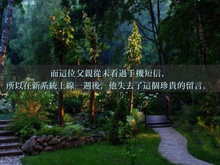 而這位父親從未看過手機短信，而這位父親從未看過手機短信，
所以在新系統上線一週後，他失去了這個珍貴的留言。所以在新系統上線一週後，他失去了這個珍貴的留言。
 