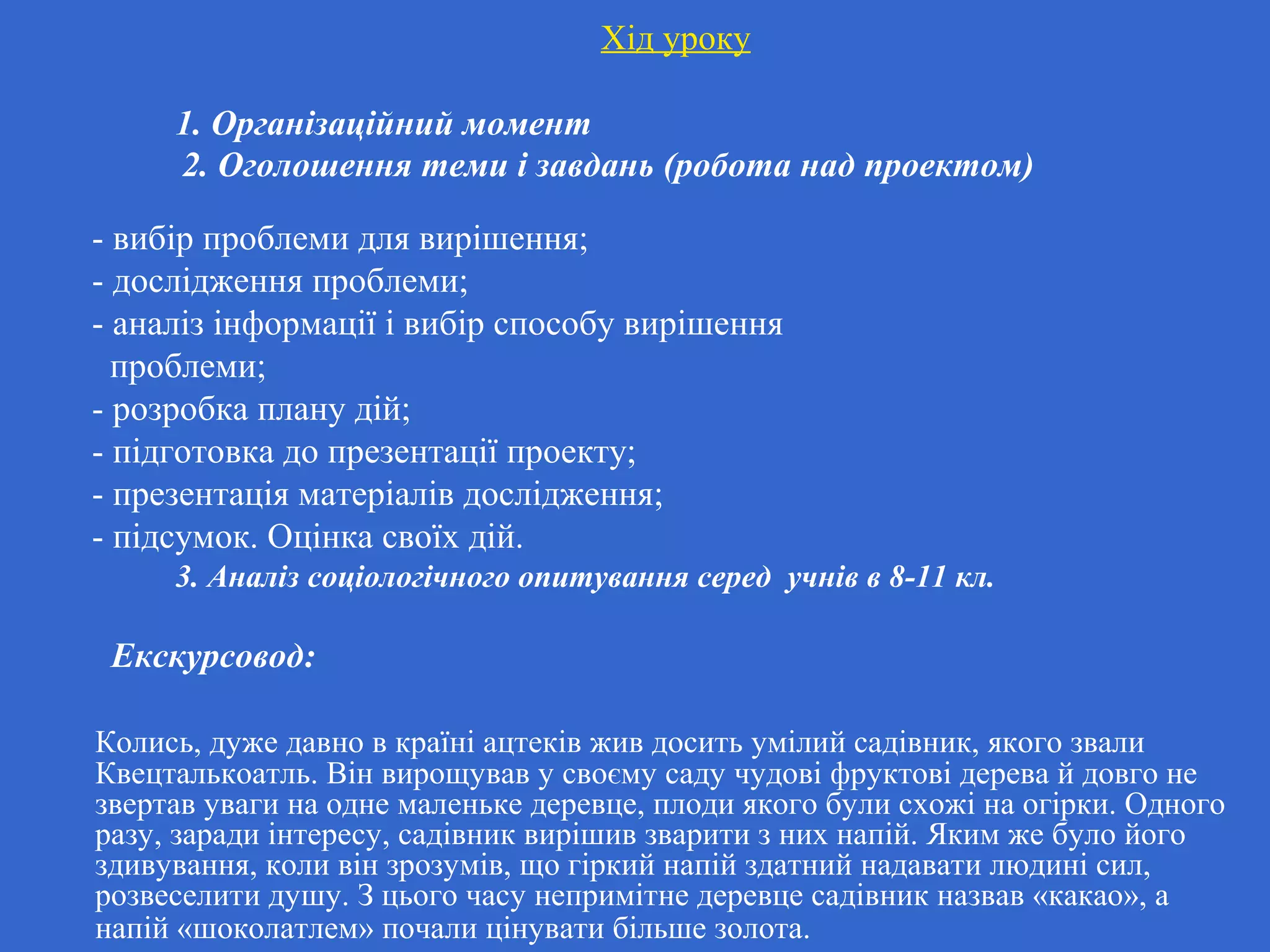 Хід уроку
1. Організаційний момент
2. Оголошення теми і завдань (робота над проектом)
- вибір проблеми для вирішення;
- дослідження проблеми;
- аналіз інформації і вибір способу вирішення
проблеми;
- розробка плану дій;
- підготовка до презентації проекту;
- презентація матеріалів дослідження;
- підсумок. Оцінка своїх дій.
3. Аналіз соціологічного опитування серед учнів в 8-11 кл.
Екскурсовод:
Колись, дуже давно в країні ацтеків жив досить умілий садівник, якого звали
Квецталькоатль. Він вирощував у своєму саду чудові фруктові дерева й довго не
звертав уваги на одне маленьке деревце, плоди якого були схожі на огірки. Одного
разу, заради інтересу, садівник вирішив зварити з них напій. Яким же було його
здивування, коли він зрозумів, що гіркий напій здатний надавати людині сил,
розвеселити душу. З цього часу непримітне деревце садівник назвав «какао», а
напій «шоколатлем» почали цінувати більше золота.
 