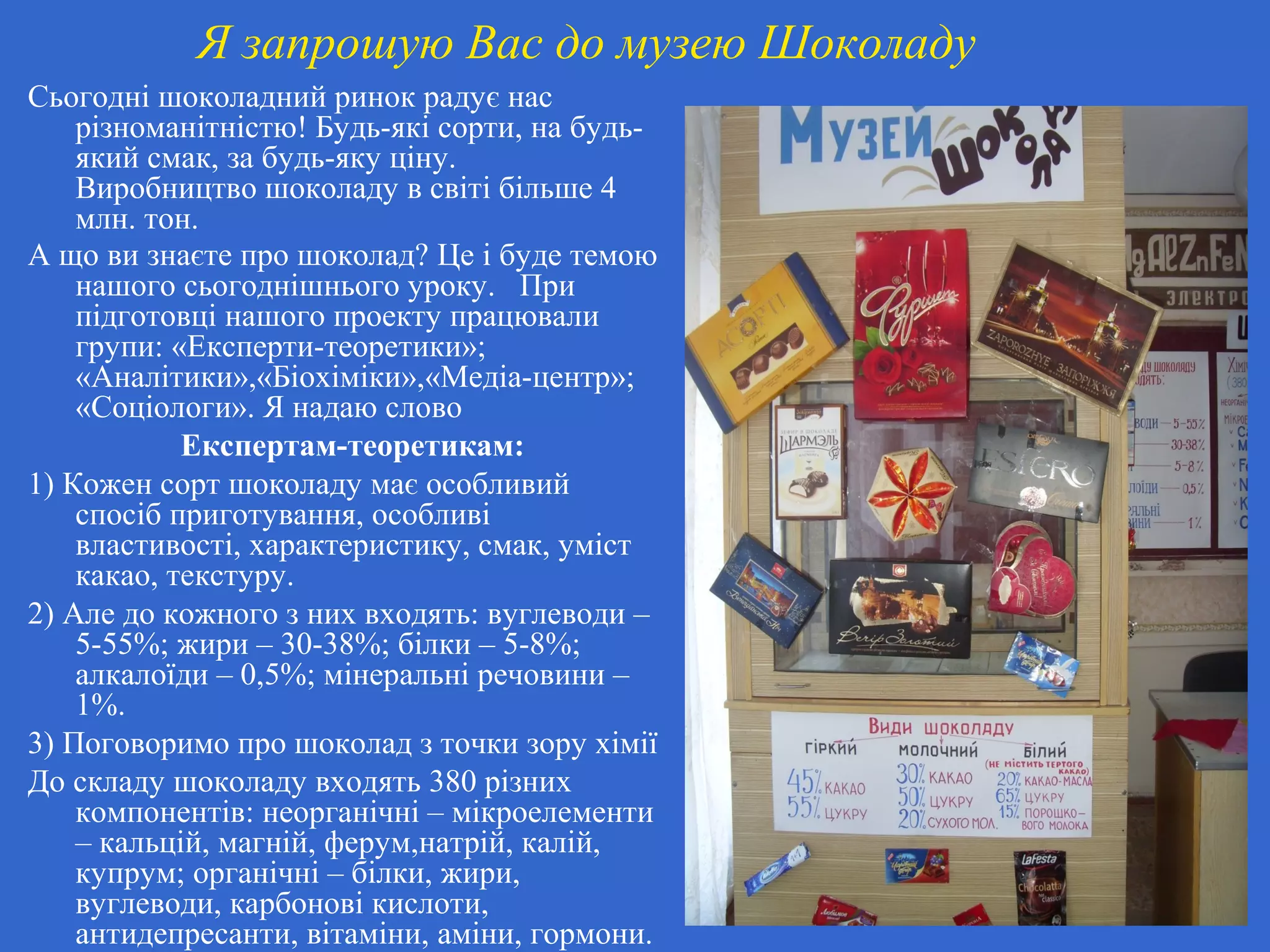 Я запрошую Вас до музею Шоколаду
Сьогодні шоколадний ринок радує нас
різноманітністю! Будь-які сорти, на будь-
який смак, за будь-яку ціну.
Виробництво шоколаду в світі більше 4
млн. тон.
А що ви знаєте про шоколад? Це і буде темою
нашого сьогоднішнього уроку. При
підготовці нашого проекту працювали
групи: «Експерти-теоретики»;
«Аналітики»,«Біохіміки»,«Медіа-центр»;
«Соціологи». Я надаю слово
Експертам-теоретикам:
1) Кожен сорт шоколаду має особливий
спосіб приготування, особливі
властивості, характеристику, смак, уміст
какао, текстуру.
2) Але до кожного з них входять: вуглеводи –
5-55%; жири – 30-38%; білки – 5-8%;
алкалоїди – 0,5%; мінеральні речовини –
1%.
3) Поговоримо про шоколад з точки зору хімії
До складу шоколаду входять 380 різних
компонентів: неорганічні – мікроелементи
– кальцій, магній, ферум,натрій, калій,
купрум; органічні – білки, жири,
вуглеводи, карбонові кислоти,
антидепресанти, вітаміни, аміни, гормони.
 