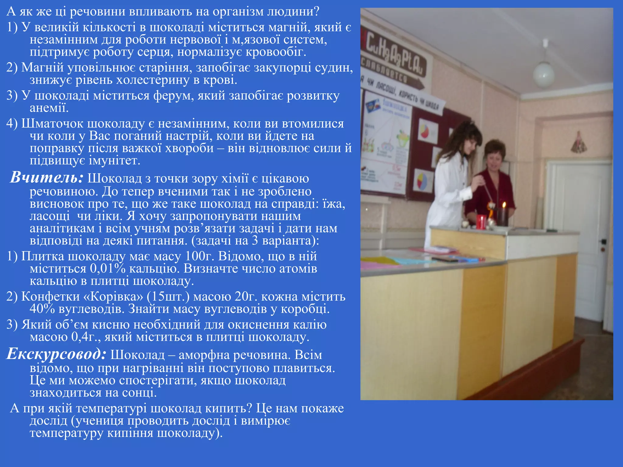 А як же ці речовини впливають на організм людини?
1) У великій кількості в шоколаді міститься магній, який є
незамінним для роботи нервової і м,язової систем,
підтримує роботу серця, нормалізує кровообіг.
2) Магній уповільнює старіння, запобігає закупорці судин,
знижує рівень холестерину в крові.
3) У шоколаді міститься ферум, який запобігає розвитку
анемії.
4) Шматочок шоколаду є незамінним, коли ви втомилися
чи коли у Вас поганий настрій, коли ви йдете на
поправку після важкої хвороби – він відновлює сили й
підвищує імунітет.
Вчитель: Шоколад з точки зору хімії є цікавою
речовиною. До тепер вченими так і не зроблено
висновок про те, що же таке шоколад на справді: їжа,
ласощі чи ліки. Я хочу запропонувати нашим
аналітикам і всім учням розв’язати задачі і дати нам
відповіді на деякі питання. (задачі на 3 варіанта):
1) Плитка шоколаду має масу 100г. Відомо, що в ній
міститься 0,01% кальцію. Визначте число атомів
кальцію в плитці шоколаду.
2) Конфетки «Корівка» (15шт.) масою 20г. кожна містить
40% вуглеводів. Знайти масу вуглеводів у коробці.
3) Який об’єм кисню необхідний для окиснення калію
масою 0,4г., який міститься в плитці шоколаду.
Екскурсовод: Шоколад – аморфна речовина. Всім
відомо, що при нагріванні він поступово плавиться.
Це ми можемо спостерігати, якщо шоколад
знаходиться на сонці.
А при якій температурі шоколад кипить? Це нам покаже
дослід (учениця проводить дослід і вимірює
температуру кипіння шоколаду).
 