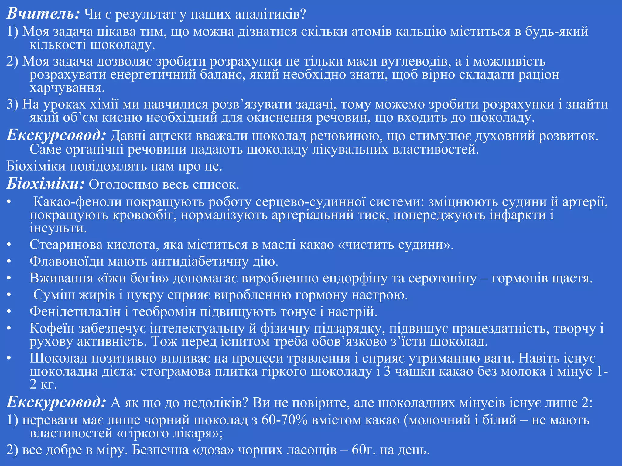 Вчитель: Чи є результат у наших аналітиків?
1) Моя задача цікава тим, що можна дізнатися скільки атомів кальцію міститься в будь-який
кількості шоколаду.
2) Моя задача дозволяє зробити розрахунки не тільки маси вуглеводів, а і можливість
розрахувати енергетичний баланс, який необхідно знати, щоб вірно складати раціон
харчування.
3) На уроках хімії ми навчилися розв’язувати задачі, тому можемо зробити розрахунки і знайти
який об’єм кисню необхідний для окиснення речовин, що входить до шоколаду.
Екскурсовод: Давні ацтеки вважали шоколад речовиною, що стимулює духовний розвиток.
Саме органічні речовини надають шоколаду лікувальних властивостей.
Біохіміки повідомлять нам про це.
Біохіміки: Оголосимо весь список.
• Какао-феноли покращують роботу серцево-судинної системи: зміцнюють судини й артерії,
покращують кровообіг, нормалізують артеріальний тиск, попереджують інфаркти і
інсульти.
• Стеаринова кислота, яка міститься в маслі какао «чистить судини».
• Флавоноїди мають антидіабетичну дію.
• Вживання «їжи богів» допомагає виробленню ендорфіну та серотоніну – гормонів щастя.
• Суміш жирів і цукру сприяє виробленню гормону настрою.
• Фенілетилалін і теобромін підвищують тонус і настрій.
• Кофеїн забезпечує інтелектуальну й фізичну підзарядку, підвищує працездатність, творчу і
рухову активність. Тож перед іспитом треба обов’язково з’їсти шоколад.
• Шоколад позитивно впливає на процеси травлення і сприяє утриманню ваги. Навіть існує
шоколадна дієта: стограмова плитка гіркого шоколаду і 3 чашки какао без молока і мінус 1-
2 кг.
Екскурсовод: А як що до недоліків? Ви не повірите, але шоколадних мінусів існує лише 2:
1) переваги має лише чорний шоколад з 60-70% вмістом какао (молочний і білий – не мають
властивостей «гіркого лікаря»;
2) все добре в міру. Безпечна «доза» чорних ласощів – 60г. на день.
 