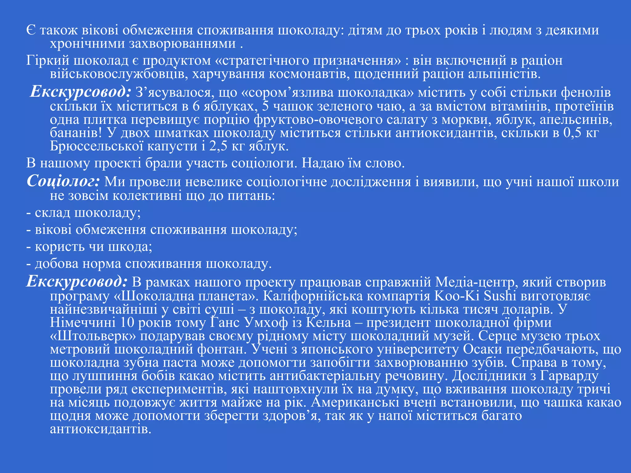 Є також вікові обмеження споживання шоколаду: дітям до трьох років і людям з деякими
хронічними захворюваннями .
Гіркий шоколад є продуктом «стратегічного призначення» : він включений в раціон
військовослужбовців, харчування космонавтів, щоденний раціон альпіністів.
Екскурсовод: З’ясувалося, що «сором’язлива шоколадка» містить у собі стільки фенолів
скільки їх міститься в 6 яблуках, 5 чашок зеленого чаю, а за вмістом вітамінів, протеїнів
одна плитка перевищує порцію фруктово-овочевого салату з моркви, яблук, апельсинів,
бананів! У двох шматках шоколаду міститься стільки антиоксидантів, скільки в 0,5 кг
Брюссельської капусти і 2,5 кг яблук.
В нашому проекті брали участь соціологи. Надаю їм слово.
Соціолог: Ми провели невелике соціологічне дослідження і виявили, що учні нашої школи
не зовсім колективні що до питань:
- склад шоколаду;
- вікові обмеження споживання шоколаду;
- користь чи шкода;
- добова норма споживання шоколаду.
Екскурсовод: В рамках нашого проекту працював справжній Медіа-центр, який створив
програму «Шоколадна планета». Каліфорнійська компартія Koo-Ki Sushi виготовляє
найнезвичайніші у світі суші – з шоколаду, які коштують кілька тисяч доларів. У
Німеччині 10 років тому Ганс Умхоф із Кельна – президент шоколадної фірми
«Штольверк» подарував своєму рідному місту шоколадний музей. Серце музею трьох
метровий шоколадний фонтан. Учені з японського університету Осаки передбачають, що
шоколадна зубна паста може допомогти запобігти захворюванню зубів. Справа в тому,
що лушпиння бобів какао містить антибактеріальну речовину. Дослідники з Гарварду
провели ряд експериментів, які наштовхнули їх на думку, що вживання шоколаду тричі
на місяць подовжує життя майже на рік. Американські вчені встановили, що чашка какао
щодня може допомогти зберегти здоров’я, так як у напої міститься багато
антиоксидантів.
 